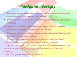 Завдання проекту
• Формування ціннісного відношення до власного здоров’я,здорового
способу життя та духовного потенціалу.
• Формування системи знань з оволодіння методами оздоровлення
організму.
• Формування позитивної мотивації, направленої на заняття
фізичними вправами, різними видами спорту.
• Формування основ медичних знань з питань надання долікарської
допомоги собі та іншій людині.
• Підвищити професійну компетентність та зацікавленість
педагогів у збереженні та укріпленні здоров’я вихованців.
• Сприяти підтримці батьками та громадськістю діяльності школи
з питань виховання дітей у гармонії духовного та фізичного
розвитку.
• Знизити рівень захворюваності дітей.

 