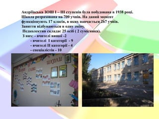 Андріївська ЗОШ І – ІІІ ступенів була побудована в 1938 році.
Школа розрахована на 700 учнів. На даний момент
функціонують 17 класів, в яких навчається 267 учнів.
Заняття відбуваються в одну зміну.
Педколектив складає 25 осіб ( 2 сумісника).
З них: - вчителі вищої -2
- вчителі I категорії - 9
- вчителі ІІ категорії - 4
- спеціалістів - 10

 