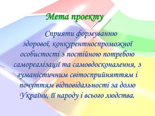 Мета проекту
Сприяти формуванню
здорової, конкурентноспроможної
особистості з постійною потребою
самореалізації та самовдосконалення, з
гуманістичним світосприйняттям і
почуттям відповідальності за долю
України, її народу і всього людства.

 
