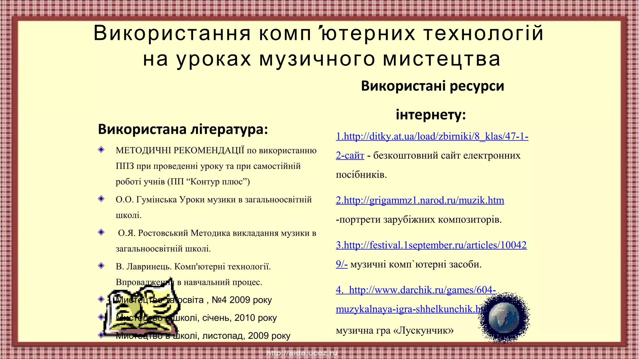 Використання комп 'ютерних технологій
на уроках музичного мистецтва
Використані ресурси
Використана література:
МЕТОДИЧНІ РЕКОМЕНДАЦІЇ по використанню
ППЗ при проведенні уроку та при самостійній
роботі учнів (ПП “Контур плюс”)

інтернету:
1.http://ditky.at.ua/load/zbirniki/8_klas/47-12-сайт - безкоштовний сайт електронних
посібників.

О.О. Гумінська Уроки музики в загальноосвітній

2.http://grigammz1.narod.ru/muzik.htm

школі.

-портрети зарубіжних композиторів.

О.Я. Ростовський Методика викладання музики в
загальноосвітній школі.

3.http://festival.1september.ru/articles/10042

В. Лавринець. Комп'ютерні технології.

9/- музичні комп`ютерні засоби.

Впровадження в навчальний процес.
Мистецтво та освіта , №4 2009 року
Мистецтво в школі, січень, 2010 року
Мистецтво в школі, листопад, 2009 року

4. http://www.darchik.ru/games/604muzykalnaya-igra-shhelkunchik.htmlмузична гра «Лускунчик»

 