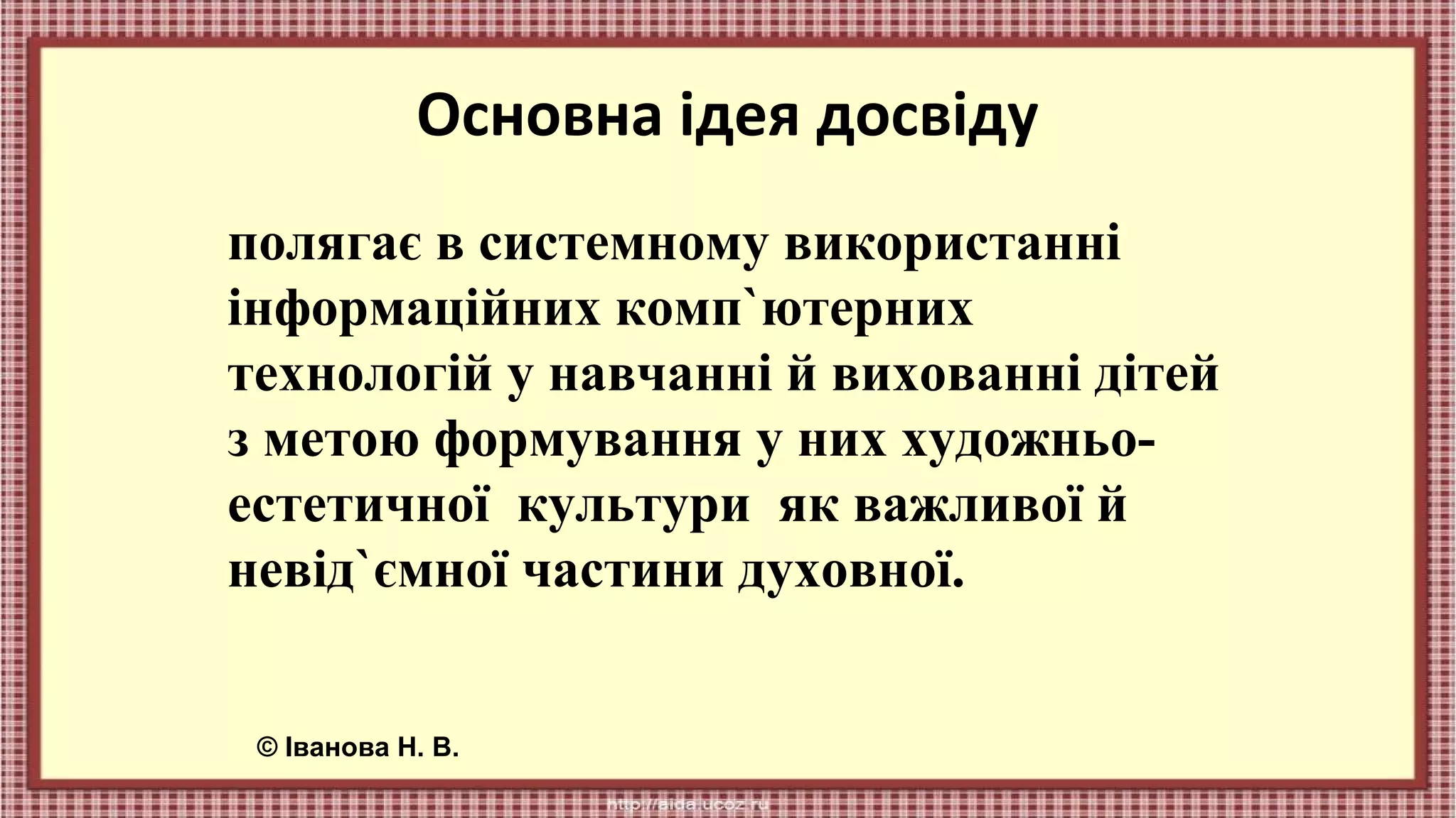 Основна ідея досвіду
полягає в системному використанні
інформаційних комп`ютерних
технологій у навчанні й вихованні дітей
з метою формування у них художньоестетичної культури як важливої й
невід`ємної частини духовної.
© Іванова Н. В.

 