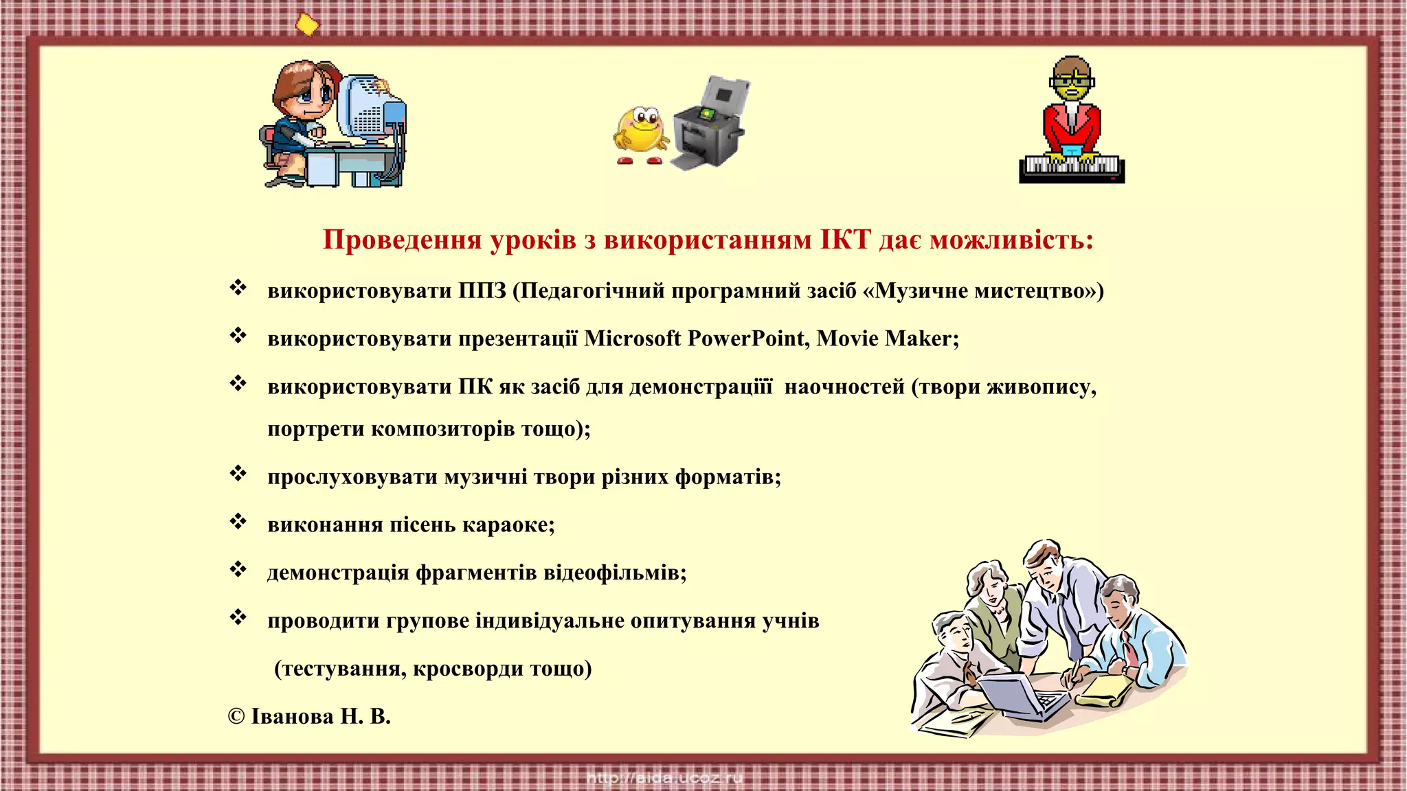Проведення уроків з використанням ІКТ дає можливість:
 використовувати ППЗ (Педагогічний програмний засіб «Музичне мистецтво»)
 використовувати презентації Microsoft PowerPoint, Movie Maker;
 використовувати ПК як засіб для демонстраціїї наочностей (твори живопису,
портрети композиторів тощо);
 прослуховувати музичні твори різних форматів;
 виконання пісень караоке;
 демонстрація фрагментів відеофільмів;
 проводити групове індивідуальне опитування учнів
(тестування, кросворди тощо)
© Іванова Н. В.

 