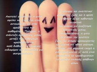 Αποτελεί γεγονός ότι η φιλία
οφείλει να στηρίζεται στην
ανταπόκριση και στην
αμοιβαιότητα των
αισθημάτων. Πράγματι, η
ανάπτυξη ουσιαστικής φιλίας
μεταξύ των ανθρώπων
προϋποθέτει την
καλή διάθεση, το ειλικρινές
ενδιαφέρον και την ανάγκη για
συντροφικότητα.

Οι γρήγοροι και απαιτητικοί
ρυθμοί της ζωής και η κρίση
των ηθικών αξιών καθιστούν
επιτακτική
την ανάγκη για αναζήτηση
ουσιαστικής φιλίας.
Αναμφισβήτητα, η φιλία
βελτιώνει την ποιότητα
ζωής του ατόμου προσφέροντάς
του ψυχική και ηθική ανάταση.
Ωστόσο, στη σημερινή εποχή η
φιλία απαξιώνεται γι’ αυτό είναι
απαραίτητο να προσδιοριστούν
τα κριτήρια επιλογής αληθινών
φίλων.

 