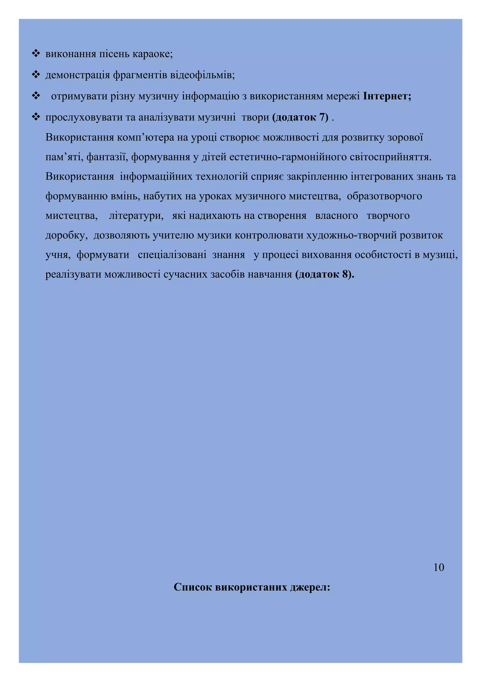  виконання пісень караоке;
 демонстрація фрагментів відеофільмів;
 отримувати різну музичну інформацію з використанням мережі Інтернет;
 прослуховувати та аналізувати музичні твори (додаток 7) .
Використання комп’ютера на уроці створює можливості для розвитку зорової
пам’яті, фантазії, формування у дітей естетично-гармонійного світосприйняття.
Використання інформаційних технологій сприяє закріпленню інтегрованих знань та
формуванню вмінь, набутих на уроках музичного мистецтва, образотворчого
мистецтва,

літератури, які надихають на створення власного творчого

доробку, дозволяють учителю музики контролювати художньо-творчий розвиток
учня, формувати спеціалізовані знання у процесі виховання особистості в музиці,
реалізувати можливості сучасних засобів навчання (додаток 8).

10
Список використаних джерел:

 