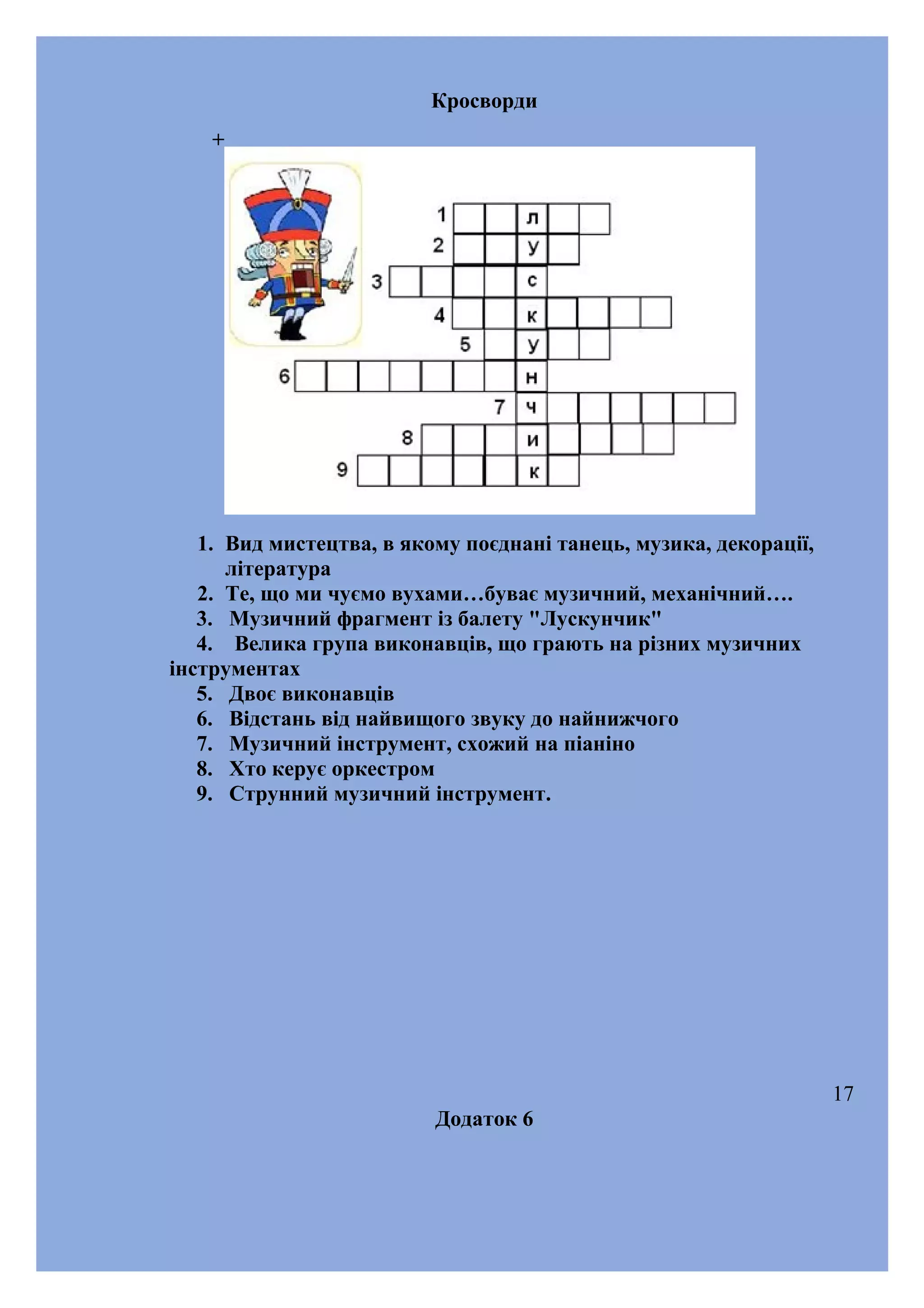 Кросворди
+

1. Вид мистецтва, в якому поєднані танець, музика, декорації,
література
2. Те, що ми чуємо вухами…буває музичний, механічний….
3. Музичний фрагмент із балету "Лускунчик"
4. Велика група виконавців, що грають на різних музичних
інструментах
5. Двоє виконавців
6. Відстань від найвищого звуку до найнижчого
7. Музичний інструмент, схожий на піаніно
8. Хто керує оркестром
9. Cтрунний музичний інструмент.

17
Додаток 6

 