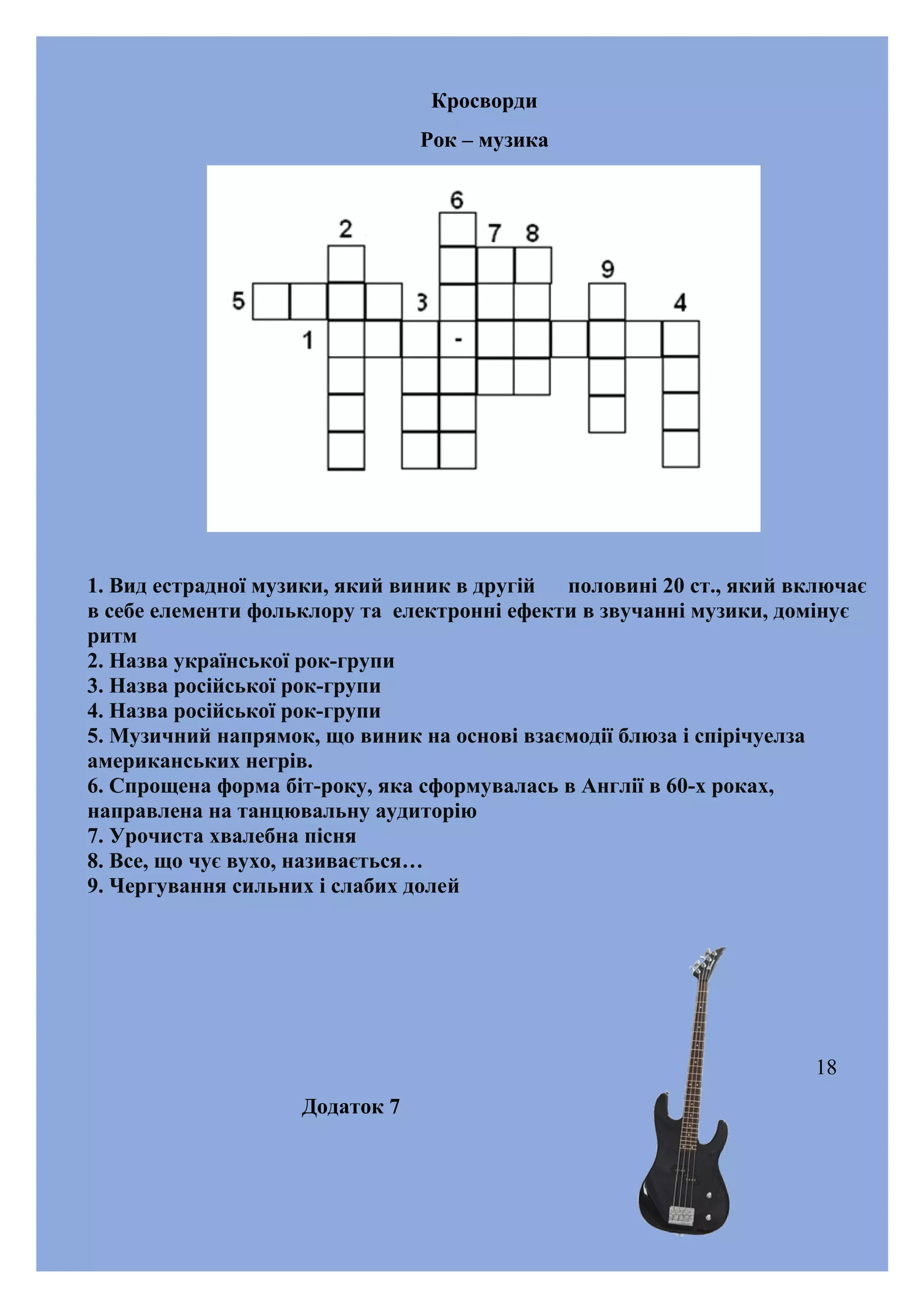 Кросворди
Рок – музика

1. Вид естрадної музики, який виник в другій
половині 20 ст., який включає
в себе елементи фольклору та електронні ефекти в звучанні музики, домінує
ритм
2. Назва української рок-групи
3. Назва російської рок-групи
4. Назва російської рок-групи
5. Музичний напрямок, що виник на основі взаємодії блюза і спірічуелза
американських негрів.
6. Спрощена форма біт-року, яка сформувалась в Англії в 60-х роках,
направлена на танцювальну аудиторію
7. Урочиста хвалебна пісня
8. Все, що чує вухо, називається…
9. Чергування сильних і слабих долей

18
Додаток 7

 