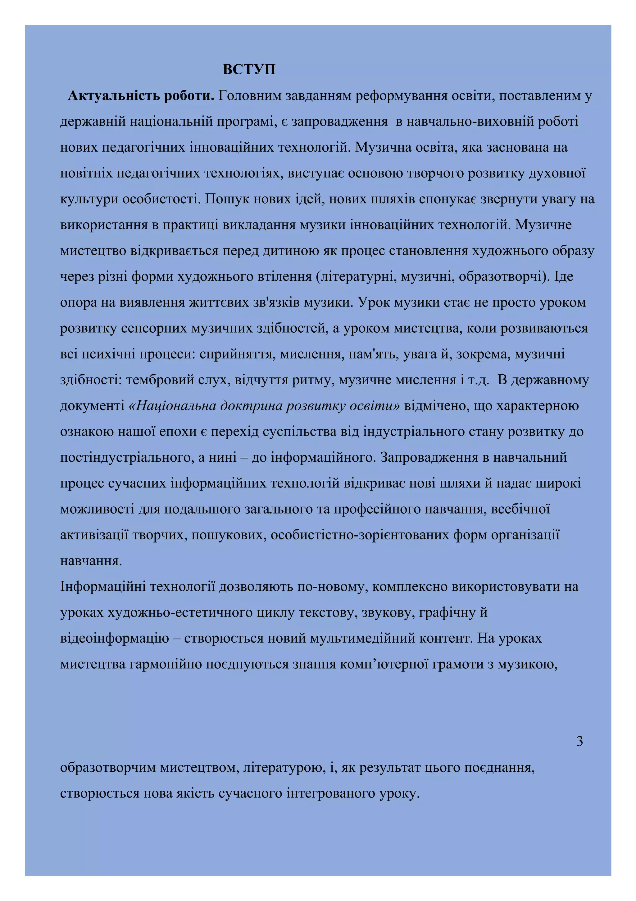 ВСТУП
Актуальність роботи. Головним завданням реформування освіти, поставленим у
державній національній програмі, є запровадження в навчально-виховній роботі
нових педагогічних інноваційних технологій. Музична освіта, яка заснована на
новітніх педагогічних технологіях, виступає основою творчого розвитку духовної
культури особистості. Пошук нових ідей, нових шляхів спонукає звернути увагу на
використання в практиці викладання музики інноваційних технологій. Музичне
мистецтво відкривається перед дитиною як процес становлення художнього образу
через різні форми художнього втілення (літературні, музичні, образотворчі). Іде
опора на виявлення життєвих зв'язків музики. Урок музики стає не просто уроком
розвитку сенсорних музичних здібностей, а уроком мистецтва, коли розвиваються
всі психічні процеси: сприйняття, мислення, пам'ять, увага й, зокрема, музичні
здібності: тембровий слух, відчуття ритму, музичне мислення і т.д. В державному
документі «Національна доктрина розвитку освіти» відмічено, що характерною
ознакою нашої епохи є перехід суспільства від індустріального стану розвитку до
постіндустріального, а нині – до інформаційного. Запровадження в навчальний
процес сучасних інформаційних технологій відкриває нові шляхи й надає широкі
можливості для подальшого загального та професійного навчання, всебічної
активізації творчих, пошукових, особистістно-зорієнтованих форм організації
навчання.
Інформаційні технології дозволяють по-новому, комплексно використовувати на
уроках художньо-естетичного циклу текстову, звукову, графічну й
відеоінформацію – створюється новий мультимедійний контент. На уроках
мистецтва гармонійно поєднуються знання комп’ютерної грамоти з музикою,

3
образотворчим мистецтвом, літературою, і, як результат цього поєднання,
створюється нова якість сучасного інтегрованого уроку.

 