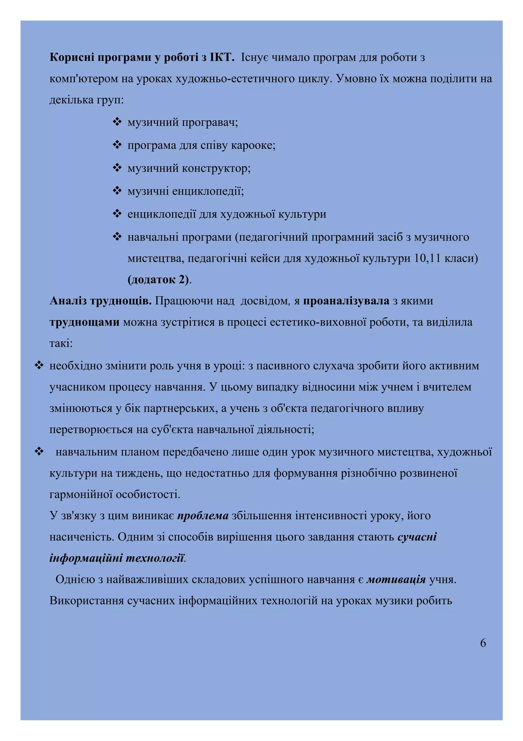 Корисні програми у роботі з ІКТ. Існує чимало програм для роботи з
комп'ютером на уроках художньо-естетичного циклу. Умовно їх можна поділити на
декілька груп:
 музичний програвач;
 програма для співу карооке;
 музичний конструктор;
 музичні енциклопедії;
 енциклопедії для художньої культури
 навчальні програми (педагогічний програмний засіб з музичного
мистецтва, педагогічні кейси для художньої культури 10,11 класи)
(додаток 2).
Аналіз труднощів. Працюючи над досвідом, я проаналізувала з якими
труднощами можна зустрітися в процесі естетико-виховної роботи, та виділила
такі:
 необхідно змінити роль учня в уроці: з пасивного слухача зробити його активним
учасником процесу навчання. У цьому випадку відносини між учнем і вчителем
змінюються у бік партнерських, а учень з об'єкта педагогічного впливу
перетворюється на суб'єкта навчальної діяльності;
 навчальним планом передбачено лише один урок музичного мистецтва, художньої
культури на тиждень, що недостатньо для формування різнобічно розвиненої
гармонійної особистості.
У зв'язку з цим виникає проблема збільшення інтенсивності уроку, його
насиченість. Одним зі способів вирішення цього завдання стають сучасні
інформаційні технології.
Однією з найважливіших складових успішного навчання є мотивація учня.
Використання сучасних інформаційних технологій на уроках музики робить
6

 