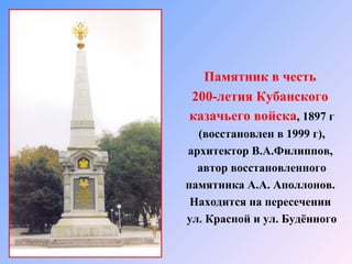 Памятник в честь
200-летия Кубанского
казачьего войска, 1897 г
(восстановлен в 1999 г),
архитектор В.А.Филиппов,
автор восстановленного
памятника А.А. Аполлонов.
Находится на пересечении
ул. Красной и ул. Будённого

 