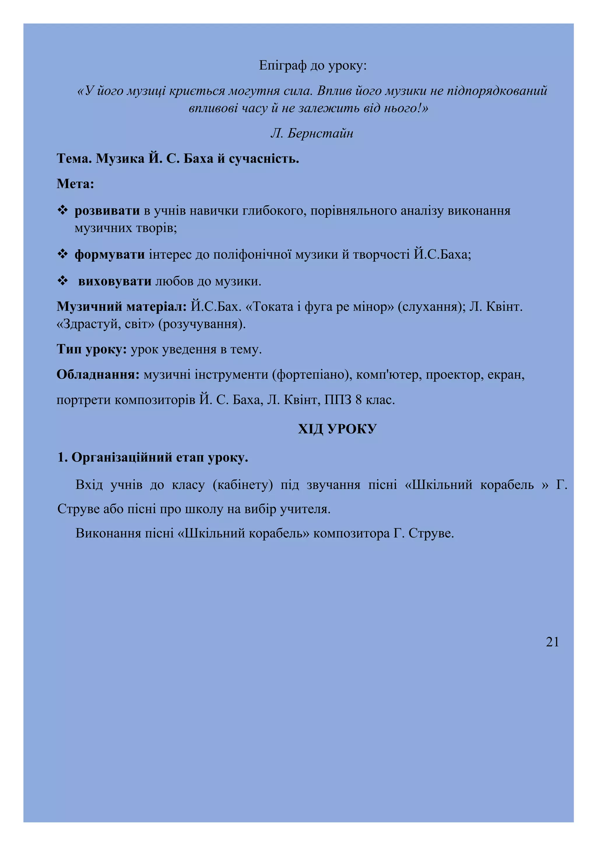 Епіграф до уроку:
«У його музиці криється могутня сила. Вплив його музики не підпорядкований
впливові часу й не залежить від нього!»
Л. Бернстайн
Тема. Музика Й. С. Баха й сучасність.
Мета:
 розвивати в учнів навички глибокого, порівняльного аналізу виконання
музичних творів;
 формувати інтерес до поліфонічної музики й творчості Й.С.Баха;
 виховувати любов до музики.
Музичний матеріал: Й.С.Бах. «Токата і фуга ре мінор» (слухання); Л. Квінт.
«Здрастуй, світ» (розучування).
Тип уроку: урок уведення в тему.
Обладнання: музичні інструменти (фортепіано), комп'ютер, проектор, екран,
портрети композиторів Й. С. Баха, Л. Квінт, ППЗ 8 клас.
ХІД УРОКУ
1. Організаційний етап уроку.
Вхід учнів до класу (кабінету) під звучання пісні «Шкільний корабель » Г.
Струве або пісні про школу на вибір учителя.
Виконання пісні «Шкільний корабель» композитора Г. Струве.

21

 