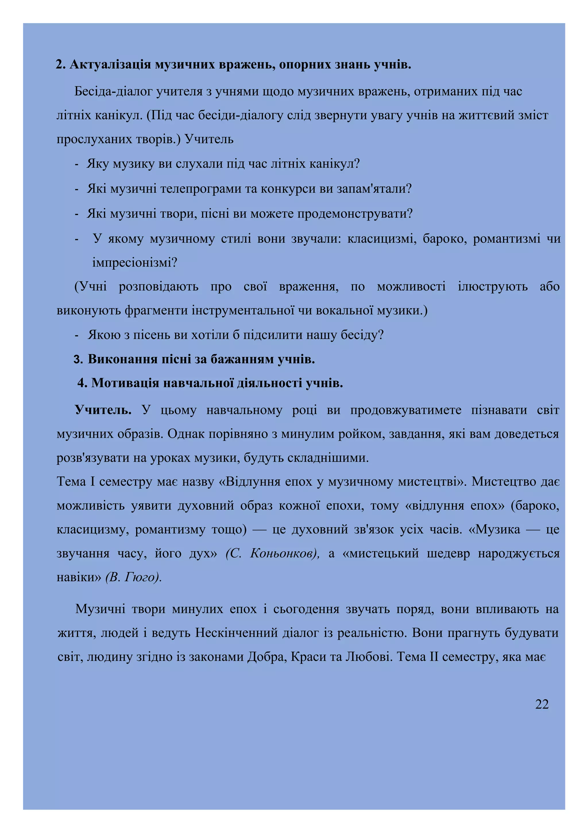 2. Актуалізація музичних вражень, опорних знань учнів.
Бесіда-діалог учителя з учнями щодо музичних вражень, отриманих під час
літніх канікул. (Під час бесіди-діалогу слід звернути увагу учнів на життєвий зміст
прослуханих творів.) Учитель
- Яку музику ви слухали під час літніх канікул?
- Які музичні телепрограми та конкурси ви запам'ятали?
- Які музичні твори, пісні ви можете продемонструвати?
- У якому музичному стилі вони звучали: класицизмі, бароко, романтизмі чи
імпресіонізмі?
(Учні розповідають про свої враження, по можливості ілюструють або
виконують фрагменти інструментальної чи вокальної музики.)
- Якою з пісень ви хотіли б підсилити нашу бесіду?
3. Виконання пісні за бажанням учнів.

4. Мотивація навчальної діяльності учнів.
Учитель. У цьому навчальному році ви продовжуватимете пізнавати світ
музичних образів. Однак порівняно з минулим ройком, завдання, які вам доведеться
розв'язувати на уроках музики, будуть складнішими.
Тема І семестру має назву «Відлуння епох у музичному мистецтві». Мистецтво дає
можливість уявити духовний образ кожної епохи, тому «відлуння епох» (бароко,
класицизму, романтизму тощо) — це духовний зв'язок усіх часів. «Музика — це
звучання часу, його дух» (С. Коньонков), а «мистецький шедевр народжується
навіки» (В. Гюго).
Музичні твори минулих епох і сьогодення звучать поряд, вони впливають на
життя, людей і ведуть Нескінченний діалог із реальністю. Вони прагнуть будувати
світ, людину згідно із законами Добра, Краси та Любові. Тема II семестру, яка має
22

 