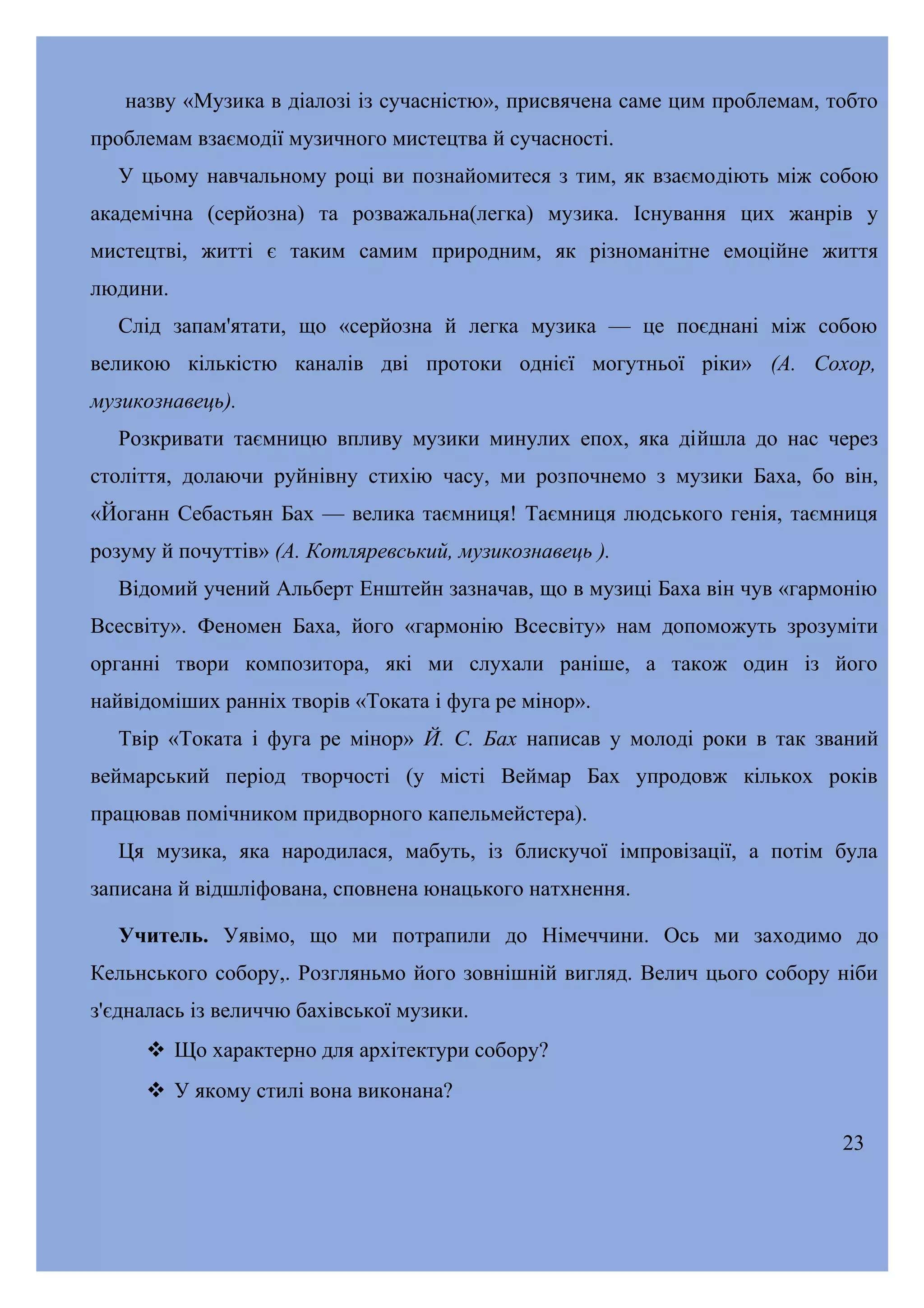 назву «Музика в діалозі із сучасністю», присвячена саме цим проблемам, тобто
проблемам взаємодії музичного мистецтва й сучасності.
У цьому навчальному році ви познайомитеся з тим, як взаємодіють між собою
академічна (серйозна) та розважальна(легка) музика. Існування цих жанрів у
мистецтві, житті є таким самим природним, як різноманітне емоційне життя
людини.
Слід запам'ятати, що «серйозна й легка музика — це поєднані між собою
великою кількістю каналів дві протоки однієї могутньої ріки» (А. Сохор,
музикознавець).
Розкривати таємницю впливу музики минулих епох, яка дійшла до нас через
століття, долаючи руйнівну стихію часу, ми розпочнемо з музики Баха, бо він,
«Йоганн Себастьян Бах — велика таємниця! Таємниця людського генія, таємниця
розуму й почуттів» (А. Котляревський, музикознавець ).
Відомий учений Альберт Енштейн зазначав, що в музиці Баха він чув «гармонію
Всесвіту». Феномен Баха, його «гармонію Всесвіту» нам допоможуть зрозуміти
органні твори композитора, які ми слухали раніше, а також один із його
найвідоміших ранніх творів «Токата і фуга ре мінор».
Твір «Токата і фуга ре мінор» Й. С. Бах написав у молоді роки в так званий
веймарський період творчості (у місті Веймар Бах упродовж кількох років
працював помічником придворного капельмейстера).
Ця музика, яка народилася, мабуть, із блискучої імпровізації, а потім була
записана й відшліфована, сповнена юнацького натхнення.
Учитель. Уявімо, що ми потрапили до Німеччини. Ось ми заходимо до
Кельнського собору,. Розгляньмо його зовнішній вигляд. Велич цього собору ніби
з'єдналась із величчю бахівської музики.
 Що характерно для архітектури собору?
 У якому стилі вона виконана?
23

 