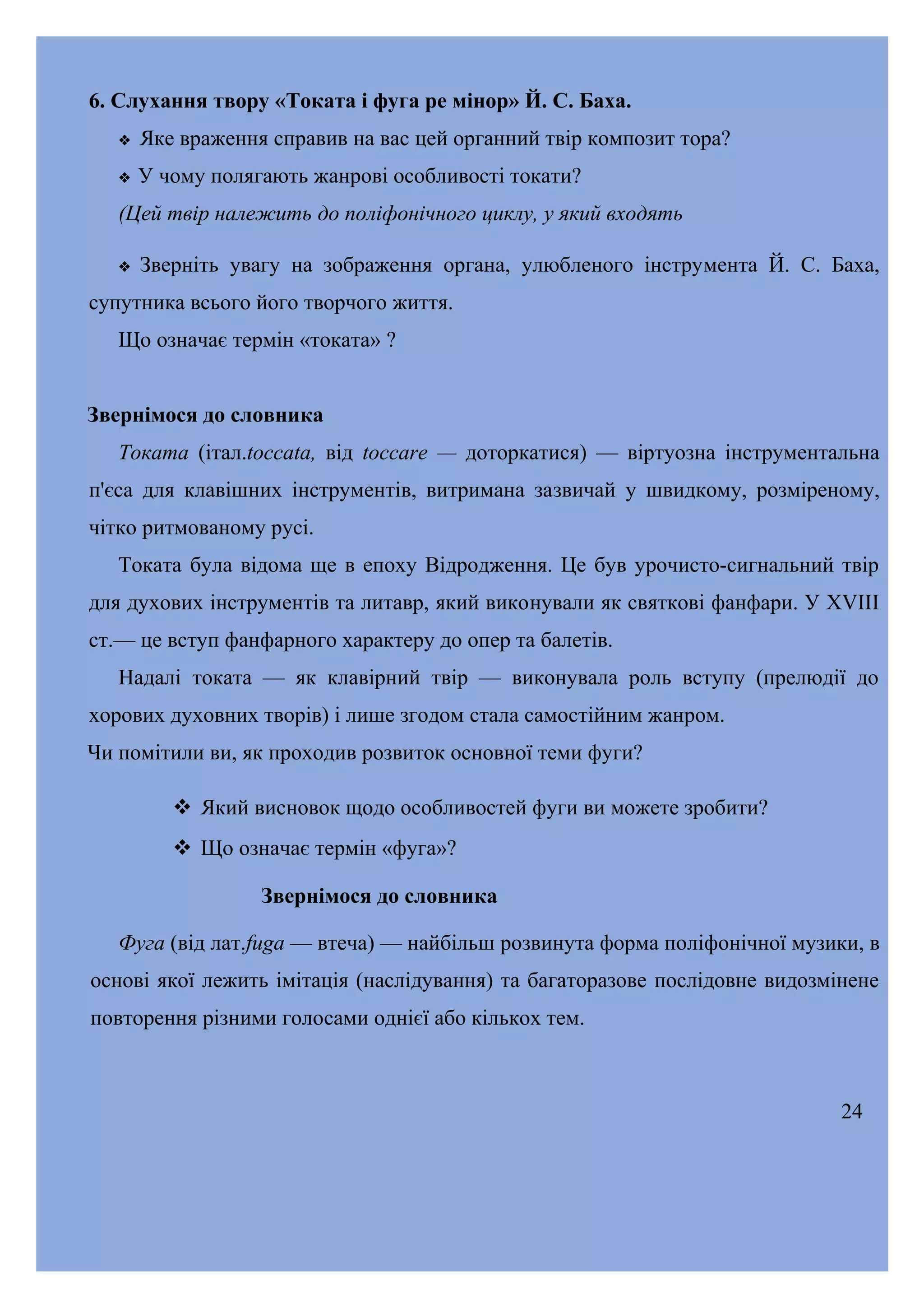 6. Слухання твору «Токата і фуга ре мінор» Й. С. Баха.


Яке враження справив на вас цей органний твір композит тора?



У чому полягають жанрові особливості токати?

(Цей твір належить до поліфонічного циклу, у який входять


Зверніть увагу на зображення органа, улюбленого інструмента Й. С. Баха,

супутника всього його творчого життя.
Що означає термін «токата» ?
Звернімося до словника
Токата (італ.toccata, від toccare — доторкатися) — віртуозна інструментальна
п'єса для клавішних інструментів, витримана зазвичай у швидкому, розміреному,
чітко ритмованому русі.
Токата була відома ще в епоху Відродження. Це був урочисто-сигнальний твір
для духових інструментів та литавр, який виконували як святкові фанфари. У XVIII
ст.— це вступ фанфарного характеру до опер та балетів.
Надалі токата — як клавірний твір — виконувала роль вступу (прелюдії до
хорових духовних творів) і лише згодом стала самостійним жанром.
Чи помітили ви, як проходив розвиток основної теми фуги?
 Який висновок щодо особливостей фуги ви можете зробити?
 Що означає термін «фуга»?
Звернімося до словника
Фуга (від лат.fuga — втеча) — найбільш розвинута форма поліфонічної музики, в
основі якої лежить імітація (наслідування) та багаторазове послідовне видозмінене
повторення різними голосами однієї або кількох тем.

24

 