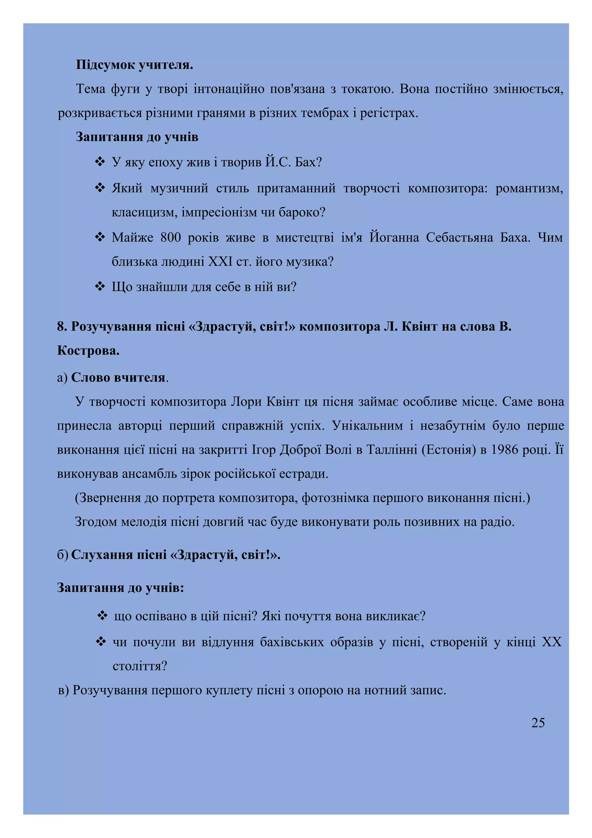 Підсумок учителя.
Тема фуги у творі інтонаційно пов'язана з токатою. Вона постійно змінюється,
розкривається різними гранями в різних тембрах і регістрах.
Запитання до учнів
 У яку епоху жив і творив Й.С. Бах?
 Який музичний стиль притаманний творчості композитора: романтизм,
класицизм, імпресіонізм чи бароко?
 Майже 800 років живе в мистецтві ім'я Йоганна Себастьяна Баха. Чим
близька людині XXI ст. його музика?
 Що знайшли для себе в ній ви?
8. Розучування пісні «Здрастуй, світ!» композитора Л. Квінт на слова В.
Кострова.
а) Слово вчителя.
У творчості композитора Лори Квінт ця пісня займає особливе місце. Саме вона
принесла авторці перший справжній успіх. Унікальним і незабутнім було перше
виконання цієї пісні на закритті Ігор Доброї Волі в Таллінні (Естонія) в 1986 році. Її
виконував ансамбль зірок російської естради.
(Звернення до портрета композитора, фотознімка першого виконання пісні.)
Згодом мелодія пісні довгий час буде виконувати роль позивних на радіо.
б) Слухання пісні «Здрастуй, світ!».
Запитання до учнів:
 що оспівано в цій пісні? Які почуття вона викликає?
 чи почули ви відлуння бахівських образів у пісні, створеній у кінці XX
століття?
в) Розучування першого куплету пісні з опорою на нотний запис.
25

 