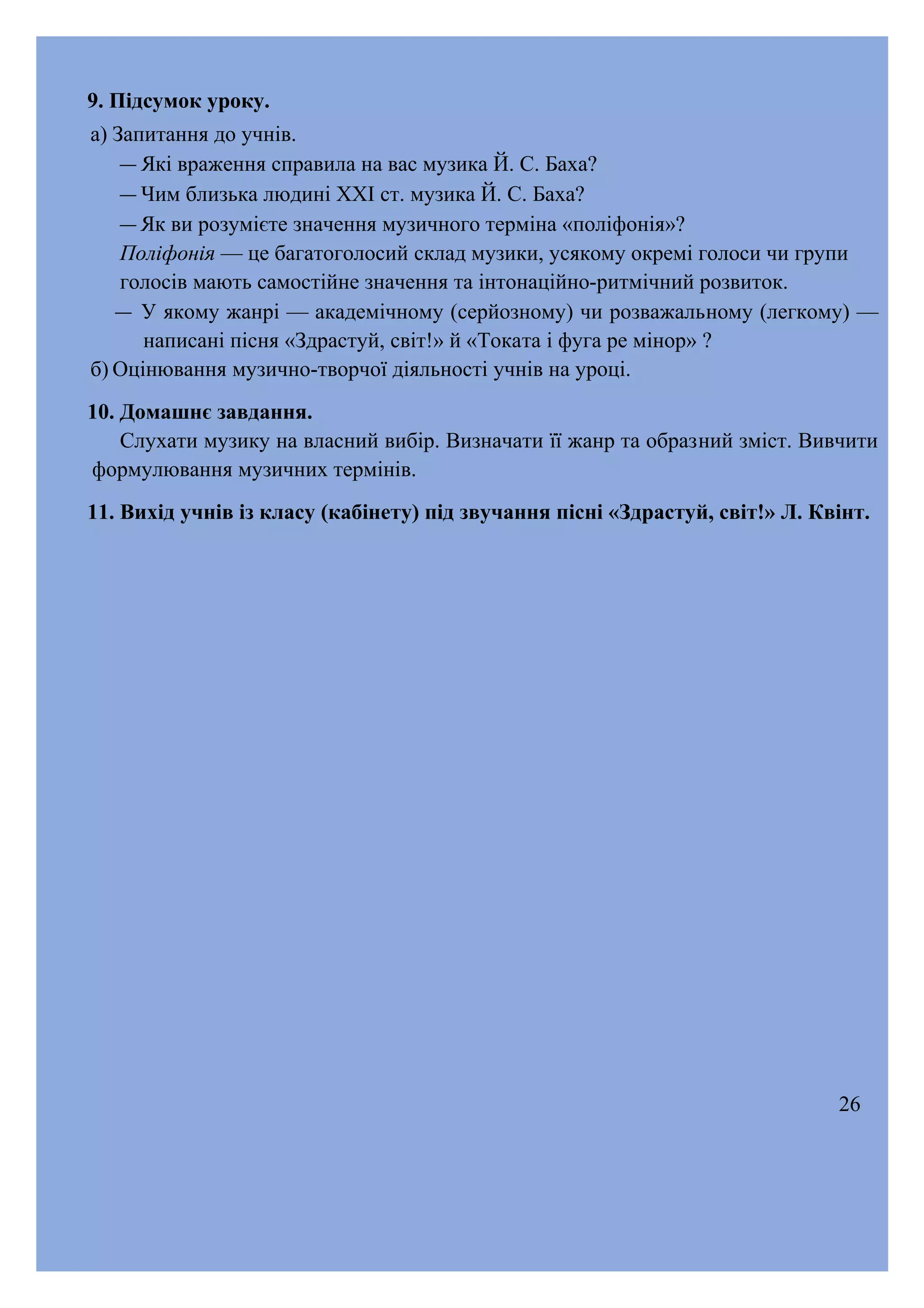 9. Підсумок уроку.
а) Запитання до учнів.
― Які враження справила на вас музика Й. С. Баха?
― Чим близька людині XXI ст. музика Й. С. Баха?
― Як ви розумієте значення музичного терміна «поліфонія»?
Поліфонія — це багатоголосий склад музики, усякому окремі голоси чи групи
голосів мають самостійне значення та інтонаційно-ритмічний розвиток.
― У якому жанрі — академічному (серйозному) чи розважальному (легкому) —
написані пісня «Здрастуй, світ!» й «Токата і фуга ре мінор» ?
б) Оцінювання музично-творчої діяльності учнів на уроці.
10. Домашнє завдання.
Слухати музику на власний вибір. Визначати її жанр та образний зміст. Вивчити
формулювання музичних термінів.
11. Вихід учнів із класу (кабінету) під звучання пісні «Здрастуй, світ!» Л. Квінт.

26

 