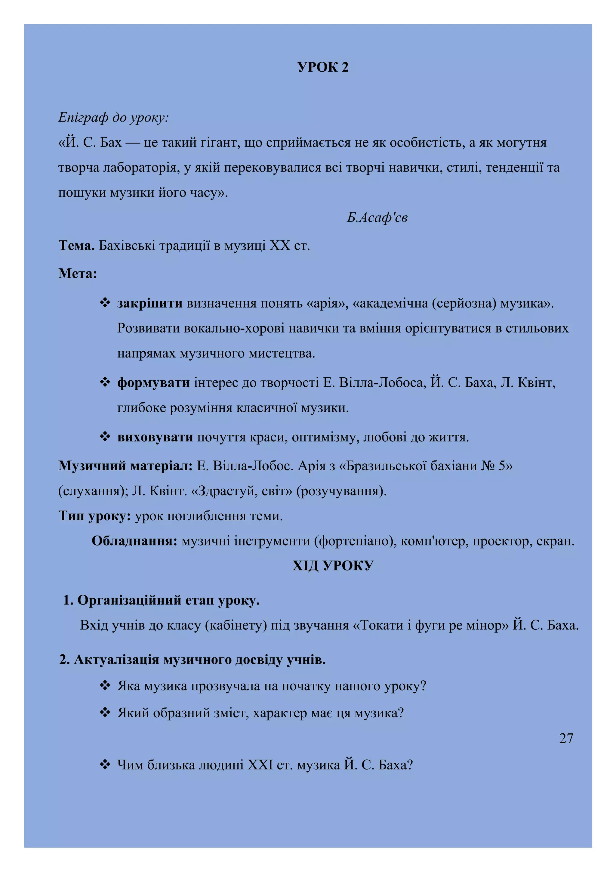 УРОК 2
Епіграф до уроку:
«Й. С. Бах — це такий гігант, що сприймається не як особистість, а як могутня
творча лабораторія, у якій перековувалися всі творчі навички, стилі, тенденції та
пошуки музики його часу».
Б.Асаф'св
Тема. Бахівські традиції в музиці XX ст.
Мета:
 закріпити визначення понять «арія», «академічна (серйозна) музика».
Розвивати вокально-хорові навички та вміння орієнтуватися в стильових
напрямах музичного мистецтва.
 формувати інтерес до творчості Е. Вілла-Лобоса, Й. С. Баха, Л. Квінт,
глибоке розуміння класичної музики.
 виховувати почуття краси, оптимізму, любові до життя.
Музичний матеріал: Е. Вілла-Лобос. Арія з «Бразильської бахіани № 5»
(слухання); Л. Квінт. «Здрастуй, світ» (розучування).
Тип уроку: урок поглиблення теми.
Обладнання: музичні інструменти (фортепіано), комп'ютер, проектор, екран.
ХІД УРОКУ
1. Організаційний етап уроку.
Вхід учнів до класу (кабінету) під звучання «Токати і фуги ре мінор» Й. С. Баха.
2. Актуалізація музичного досвіду учнів.
 Яка музика прозвучала на початку нашого уроку?
 Який образний зміст, характер має ця музика?
27
 Чим близька людині XXI ст. музика Й. С. Баха?

 