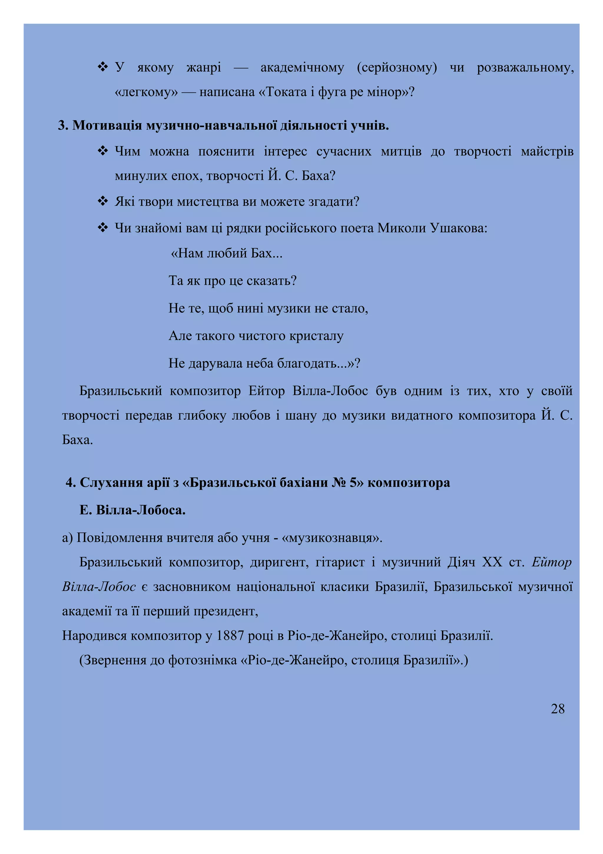  У якому жанрі — академічному (серйозному) чи розважальному,
«легкому» — написана «Токата і фуга ре мінор»?
3. Мотивація музично-навчальної діяльності учнів.
 Чим можна пояснити інтерес сучасних митців до творчості майстрів
минулих епох, творчості Й. С. Баха?
 Які твори мистецтва ви можете згадати?
 Чи знайомі вам ці рядки російського поета Миколи Ушакова:
«Нам любий Бах...
Та як про це сказать?
Не те, щоб нині музики не стало,
Але такого чистого кристалу
Не дарувала неба благодать...»?
Бразильський композитор Ейтор Вілла-Лобос був одним із тих, хто у своїй
творчості передав глибоку любов і шану до музики видатного композитора Й. С.
Баха.
4. Слухання арії з «Бразильської бахіани № 5» композитора
Е. Вілла-Лобоса.
а) Повідомлення вчителя або учня - «музикознавця».
Бразильський композитор, диригент, гітарист і музичний Діяч XX ст. Ейтор
Вілла-Лобос є засновником національної класики Бразилії, Бразильської музичної
академії та її перший президент,
Народився композитор у 1887 році в Ріо-де-Жанейро, столиці Бразилії.
(Звернення до фотознімка «Ріо-де-Жанейро, столиця Бразилії».)
28

 