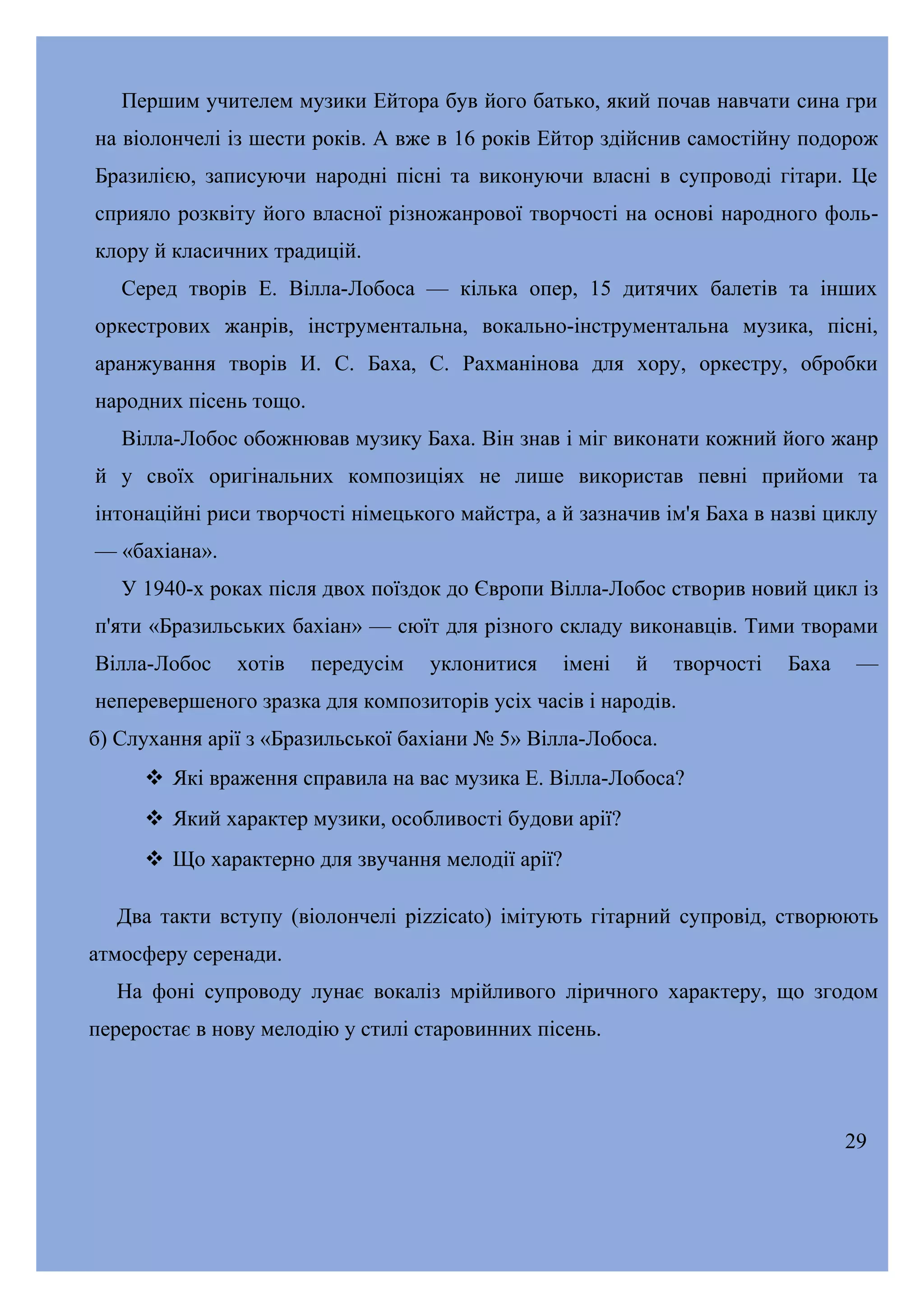 Першим учителем музики Ейтора був його батько, який почав навчати сина гри
на віолончелі із шести років. А вже в 16 років Ейтор здійснив самостійну подорож
Бразилією, записуючи народні пісні та виконуючи власні в супроводі гітари. Це
сприяло розквіту його власної різножанрової творчості на основі народного фольклору й класичних традицій.
Серед творів Е. Вілла-Лобоса — кілька опер, 15 дитячих балетів та інших
оркестрових жанрів, інструментальна, вокально-інструментальна музика, пісні,
аранжування творів И. С. Баха, С. Рахманінова для хору, оркестру, обробки
народних пісень тощо.
Вілла-Лобос обожнював музику Баха. Він знав і міг виконати кожний його жанр
й у своїх оригінальних композиціях не лише використав певні прийоми та
інтонаційні риси творчості німецького майстра, а й зазначив ім'я Баха в назві циклу
— «бахіана».
У 1940-х роках після двох поїздок до Європи Вілла-Лобос створив новий цикл із
п'яти «Бразильських бахіан» — сюїт для різного складу виконавців. Тими творами
Вілла-Лобос

хотів

передусім

уклонитися

імені

й

творчості

Баха

—

неперевершеного зразка для композиторів усіх часів і народів.
б) Слухання арії з «Бразильської бахіани № 5» Вілла-Лобоса.
 Які враження справила на вас музика Е. Вілла-Лобоса?
 Який характер музики, особливості будови арії?
 Що характерно для звучання мелодії арії?
Два такти вступу (віолончелі ріzzісаtо) імітують гітарний супровід, створюють
атмосферу серенади.
На фоні супроводу лунає вокаліз мрійливого ліричного характеру, що згодом
переростає в нову мелодію у стилі старовинних пісень.

29

 