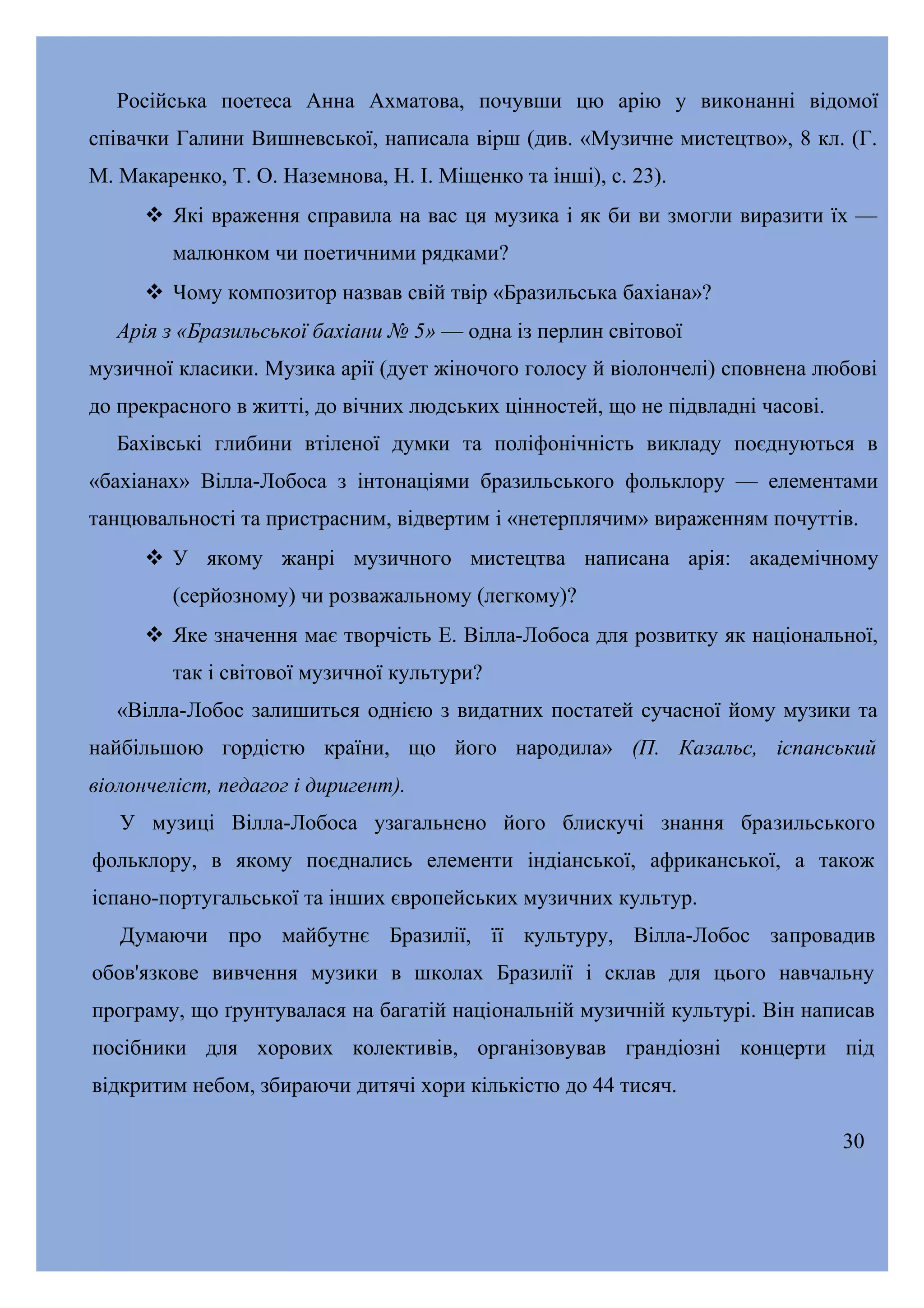 Російська поетеса Анна Ахматова, почувши цю арію у виконанні відомої
співачки Галини Вишневської, написала вірш (див. «Музичне мистецтво», 8 кл. (Г.
М. Макаренко, Т. О. Наземнова, Н. І. Міщенко та інші), с. 23).
 Які враження справила на вас ця музика і як би ви змогли виразити їх —
малюнком чи поетичними рядками?
 Чому композитор назвав свій твір «Бразильська бахіана»?
Арія з «Бразильської бахіани № 5» — одна із перлин світової
музичної класики. Музика арії (дует жіночого голосу й віолончелі) сповнена любові
до прекрасного в житті, до вічних людських цінностей, що не підвладні часові.
Бахівські глибини втіленої думки та поліфонічність викладу поєднуються в
«бахіанах» Вілла-Лобоса з інтонаціями бразильського фольклору — елементами
танцювальності та пристрасним, відвертим і «нетерплячим» вираженням почуттів.
 У якому жанрі музичного мистецтва написана арія: академічному
(серйозному) чи розважальному (легкому)?
 Яке значення має творчість Е. Вілла-Лобоса для розвитку як національної,
так і світової музичної культури?
«Вілла-Лобос залишиться однією з видатних постатей сучасної йому музики та
найбільшою гордістю країни, що його народила» (П. Казальс, іспанський
віолончеліст, педагог і диригент).
У музиці Вілла-Лобоса узагальнено його блискучі знання бразильського
фольклору, в якому поєднались елементи індіанської, африканської, а також
іспано-португальської та інших європейських музичних культур.
Думаючи про майбутнє Бразилії, її культуру, Вілла-Лобос запровадив
обов'язкове вивчення музики в школах Бразилії і склав для цього навчальну
програму, що ґрунтувалася на багатій національній музичній культурі. Він написав
посібники для хорових колективів, організовував грандіозні концерти під
відкритим небом, збираючи дитячі хори кількістю до 44 тисяч.
30

 