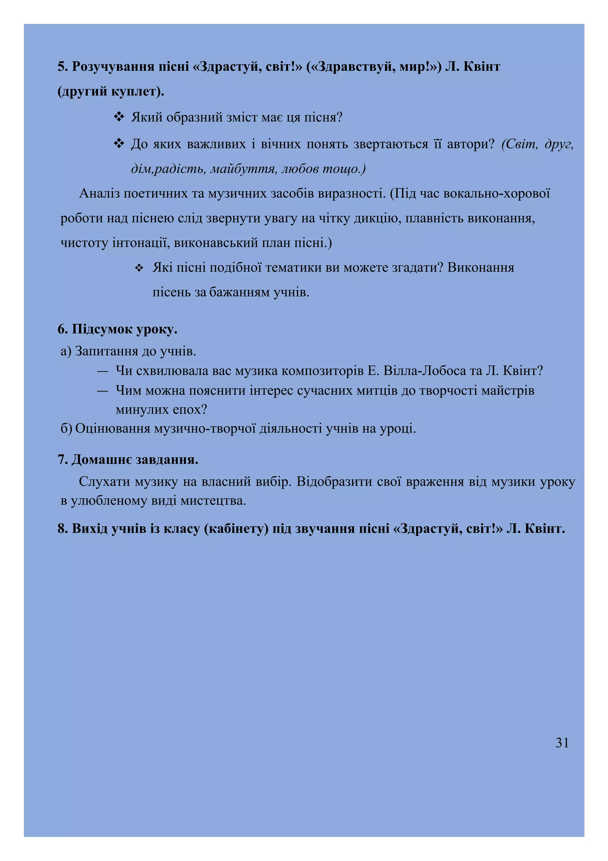5. Розучування пісні «Здрастуй, світ!» («Здравствуй, мир!») Л. Квінт
(другий куплет).
 Який образний зміст має ця пісня?
 До яких важливих і вічних понять звертаються її автори? (Світ, друг,
дім,радість, майбуття, любов тощо.)
Аналіз поетичних та музичних засобів виразності. (Під час вокально-хорової
роботи над піснею слід звернути увагу на чітку дикцію, плавність виконання,
чистоту інтонації, виконавський план пісні.)


Які пісні подібної тематики ви можете згадати? Виконання
пісень за бажанням учнів.

6. Підсумок уроку.
а) Запитання до учнів.
― Чи схвилювала вас музика композиторів Е. Вілла-Лобоса та Л. Квінт?
― Чим можна пояснити інтерес сучасних митців до творчості майстрів
минулих епох?
б) Оцінювання музично-творчої діяльності учнів на уроці.
7. Домашнє завдання.
Слухати музику на власний вибір. Відобразити свої враження від музики уроку
в улюбленому виді мистецтва.
8. Вихід учнів із класу (кабінету) під звучання пісні «Здрастуй, світ!» Л. Квінт.

31

 