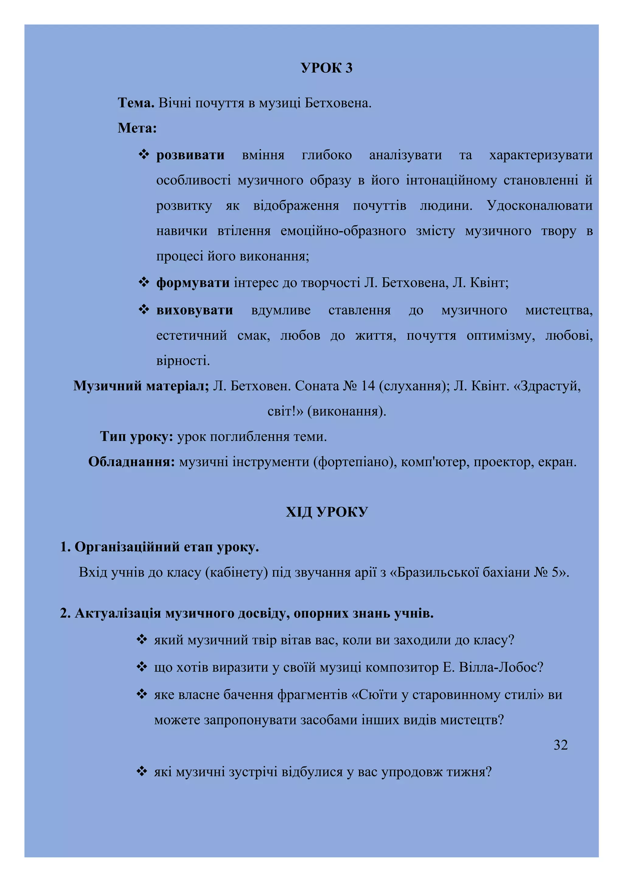 УРОК 3
Тема. Вічні почуття в музиці Бетховена.
Мета:
 розвивати

вміння

глибоко

аналізувати

та

характеризувати

особливості музичного образу в його інтонаційному становленні й
розвитку як відображення почуттів людини. Удосконалювати
навички втілення емоційно-образного змісту музичного твору в
процесі його виконання;
 формувати інтерес до творчості Л. Бетховена, Л. Квінт;
 виховувати

вдумливе

ставлення

до

музичного

мистецтва,

естетичний смак, любов до життя, почуття оптимізму, любові,
вірності.
Музичний матеріал; Л. Бетховен. Соната № 14 (слухання); Л. Квінт. «Здрастуй,
світ!» (виконання).
Тип уроку: урок поглиблення теми.
Обладнання: музичні інструменти (фортепіано), комп'ютер, проектор, екран.
ХІД УРОКУ
1. Організаційний етап уроку.
Вхід учнів до класу (кабінету) під звучання арії з «Бразильської бахіани № 5».
2. Актуалізація музичного досвіду, опорних знань учнів.
 який музичний твір вітав вас, коли ви заходили до класу?
 що хотів виразити у своїй музиці композитор Е. Вілла-Лобос?
 яке власне бачення фрагментів «Сюїти у старовинному стилі» ви
можете запропонувати засобами інших видів мистецтв?
32
 які музичні зустрічі відбулися у вас упродовж тижня?

 