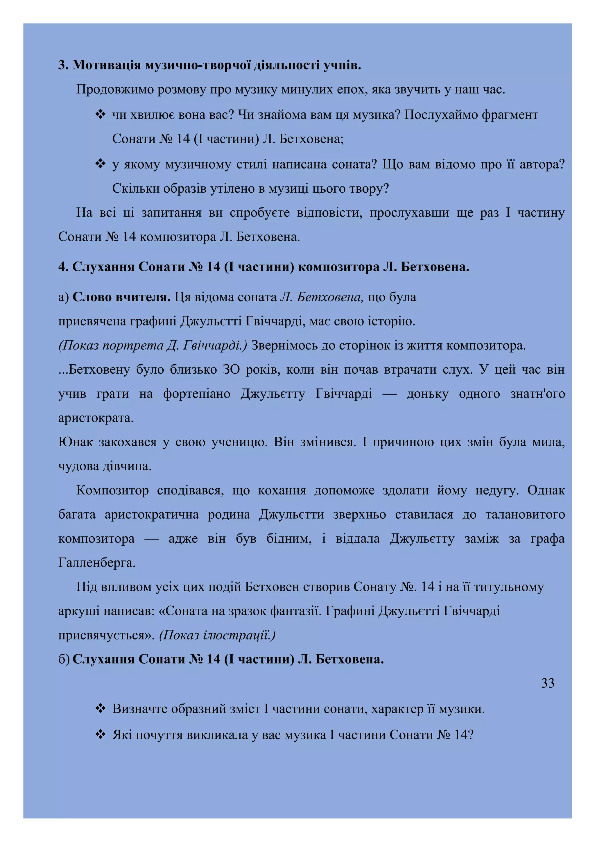 3. Мотивація музично-творчої діяльності учнів.
Продовжимо розмову про музику минулих епох, яка звучить у наш час.
 чи хвилює вона вас? Чи знайома вам ця музика? Послухаймо фрагмент
Сонати № 14 (І частини) Л. Бетховена;
 у якому музичному стилі написана соната? Що вам відомо про її автора?
Скільки образів утілено в музиці цього твору?
На всі ці запитання ви спробуєте відповісти, прослухавши ще раз І частину
Сонати № 14 композитора Л. Бетховена.
4. Слухання Сонати № 14 (І частини) композитора Л. Бетховена.
а) Слово вчителя. Ця відома соната Л. Бетховена, що була
присвячена графині Джульєтті Гвіччарді, має свою історію.
(Показ портрета Д. Гвіччарді.) Звернімось до сторінок із життя композитора.
...Бетховену було близько ЗО років, коли він почав втрачати слух. У цей час він
учив грати на фортепіано Джульєтту Гвіччарді — доньку одного знатн'ого
аристократа.
Юнак закохався у свою ученицю. Він змінився. І причиною цих змін була мила,
чудова дівчина.
Композитор сподівався, що кохання допоможе здолати йому недугу. Однак
багата аристократична родина Джульєтти зверхньо ставилася до талановитого
композитора — адже він був бідним, і віддала Джульєтту заміж за графа
Галленберга.
Під впливом усіх цих подій Бетховен створив Сонату №. 14 і на її титульному
аркуші написав: «Соната на зразок фантазії. Графині Джульєтті Гвіччарді
присвячується». (Показ ілюстрації.)
б) Слухання Сонати № 14 (І частини) Л. Бетховена.
33
 Визначте образний зміст І частини сонати, характер її музики.
 Які почуття викликала у вас музика І частини Сонати № 14?

 