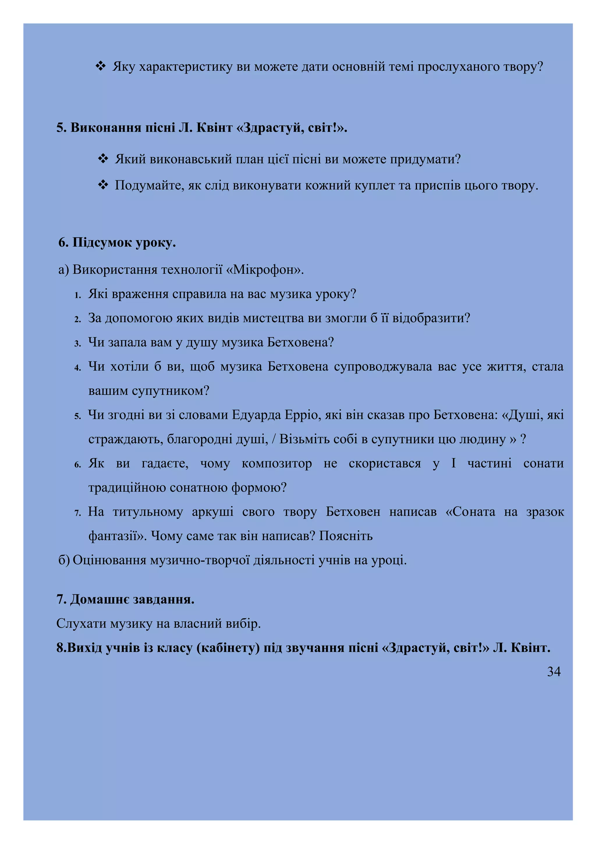  Яку характеристику ви можете дати основній темі прослуханого твору?

5. Виконання пісні Л. Квінт «Здрастуй, світ!».
 Який виконавський план цієї пісні ви можете придумати?
 Подумайте, як слід виконувати кожний куплет та приспів цього твору.

6. Підсумок уроку.
а) Використання технології «Мікрофон».
1.

Які враження справила на вас музика уроку?

2.

За допомогою яких видів мистецтва ви змогли б її відобразити?

3.

Чи запала вам у душу музика Бетховена?

4.

Чи хотіли б ви, щоб музика Бетховена супроводжувала вас усе життя, стала
вашим супутником?

5.

Чи згодні ви зі словами Едуарда Ерріо, які він сказав про Бетховена: «Душі, які
страждають, благородні душі, / Візьміть собі в супутники цю людину » ?

6.

Як ви гадаєте, чому композитор не скористався у І частині сонати
традиційною сонатною формою?

7.

На титульному аркуші свого твору Бетховен написав «Соната на зразок
фантазії». Чому саме так він написав? Поясніть

б) Оцінювання музично-творчої діяльності учнів на уроці.
7. Домашнє завдання.
Слухати музику на власний вибір.
8.Вихід учнів із класу (кабінету) під звучання пісні «Здрастуй, світ!» Л. Квінт.
34

 