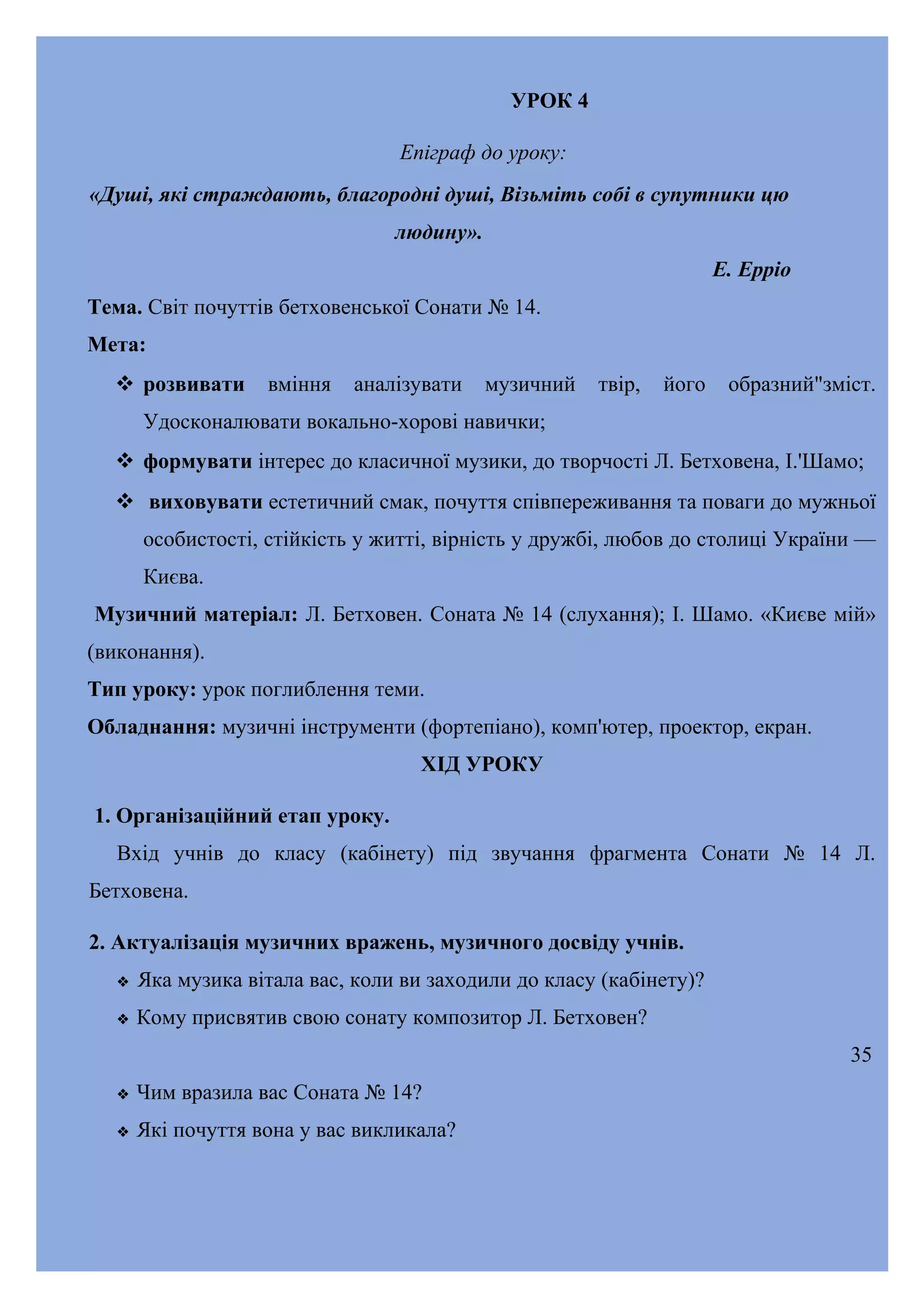 УРОК 4
Епіграф до уроку:
«Душі, які страждають, благородні душі, Візьміть собі в супутники цю
людину».
Е. Ерріо
Тема. Світ почуттів бетховенської Сонати № 14.
Мета:
 розвивати

вміння

аналізувати

музичний

твір,

його

образний"зміст.

Удосконалювати вокально-хорові навички;
 формувати інтерес до класичної музики, до творчості Л. Бетховена, І.'Шамо;
 виховувати естетичний смак, почуття співпереживання та поваги до мужньої
особистості, стійкість у житті, вірність у дружбі, любов до столиці України —
Києва.
Музичний матеріал: Л. Бетховен. Соната № 14 (слухання); І. Шамо. «Києве мій»
(виконання).
Тип уроку: урок поглиблення теми.
Обладнання: музичні інструменти (фортепіано), комп'ютер, проектор, екран.
ХІД УРОКУ
1. Організаційний етап уроку.
Вхід учнів до класу (кабінету) під звучання фрагмента Сонати № 14 Л.
Бетховена.
2. Актуалізація музичних вражень, музичного досвіду учнів.


Яка музика вітала вас, коли ви заходили до класу (кабінету)?



Кому присвятив свою сонату композитор Л. Бетховен?
35



Чим вразила вас Соната № 14?



Які почуття вона у вас викликала?

 