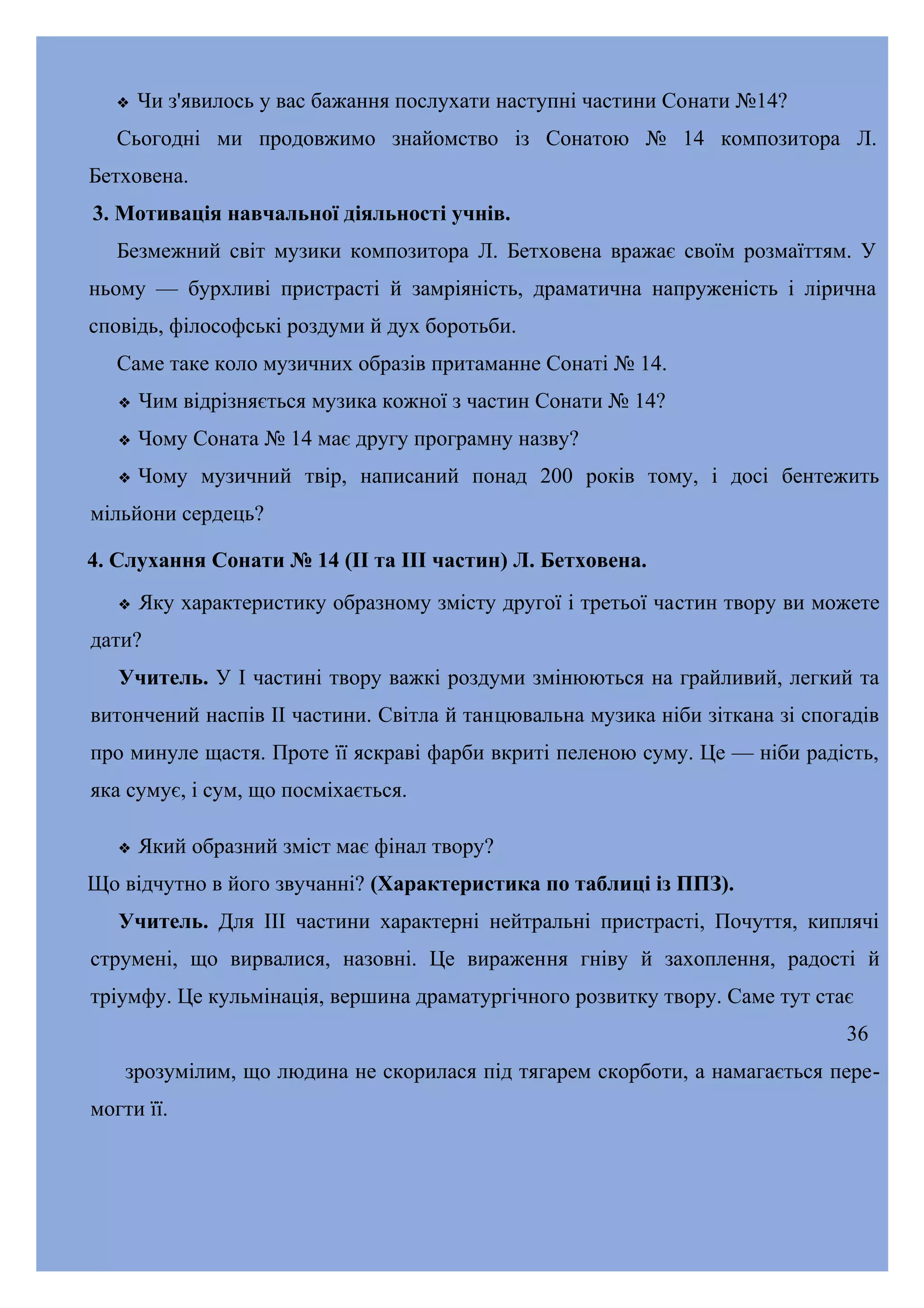 

Чи з'явилось у вас бажання послухати наступні частини Сонати №14?

Сьогодні ми продовжимо знайомство із Сонатою № 14 композитора Л.
Бетховена.
3. Мотивація навчальної діяльності учнів.
Безмежний світ музики композитора Л. Бетховена вражає своїм розмаїттям. У
ньому — бурхливі пристрасті й замріяність, драматична напруженість і лірична
сповідь, філософські роздуми й дух боротьби.
Саме таке коло музичних образів притаманне Сонаті № 14.


Чим відрізняється музика кожної з частин Сонати № 14?



Чому Соната № 14 має другу програмну назву?



Чому музичний твір, написаний понад 200 років тому, і досі бентежить

мільйони сердець?
4. Слухання Сонати № 14 (II та III частин) Л. Бетховена.


Яку характеристику образному змісту другої і третьої частин твору ви можете

дати?
Учитель. У І частині твору важкі роздуми змінюються на грайливий, легкий та
витончений наспів II частини. Світла й танцювальна музика ніби зіткана зі спогадів
про минуле щастя. Проте її яскраві фарби вкриті пеленою суму. Це — ніби радість,
яка сумує, і сум, що посміхається.


Який образний зміст має фінал твору?

Що відчутно в його звучанні? (Характеристика по таблиці із ППЗ).
Учитель. Для III частини характерні нейтральні пристрасті, Почуття, киплячі
струмені, що вирвалися, назовні. Це вираження гніву й захоплення, радості й
тріумфу. Це кульмінація, вершина драматургічного розвитку твору. Саме тут стає
36
зрозумілим, що людина не скорилася під тягарем скорботи, а намагається перемогти її.

 