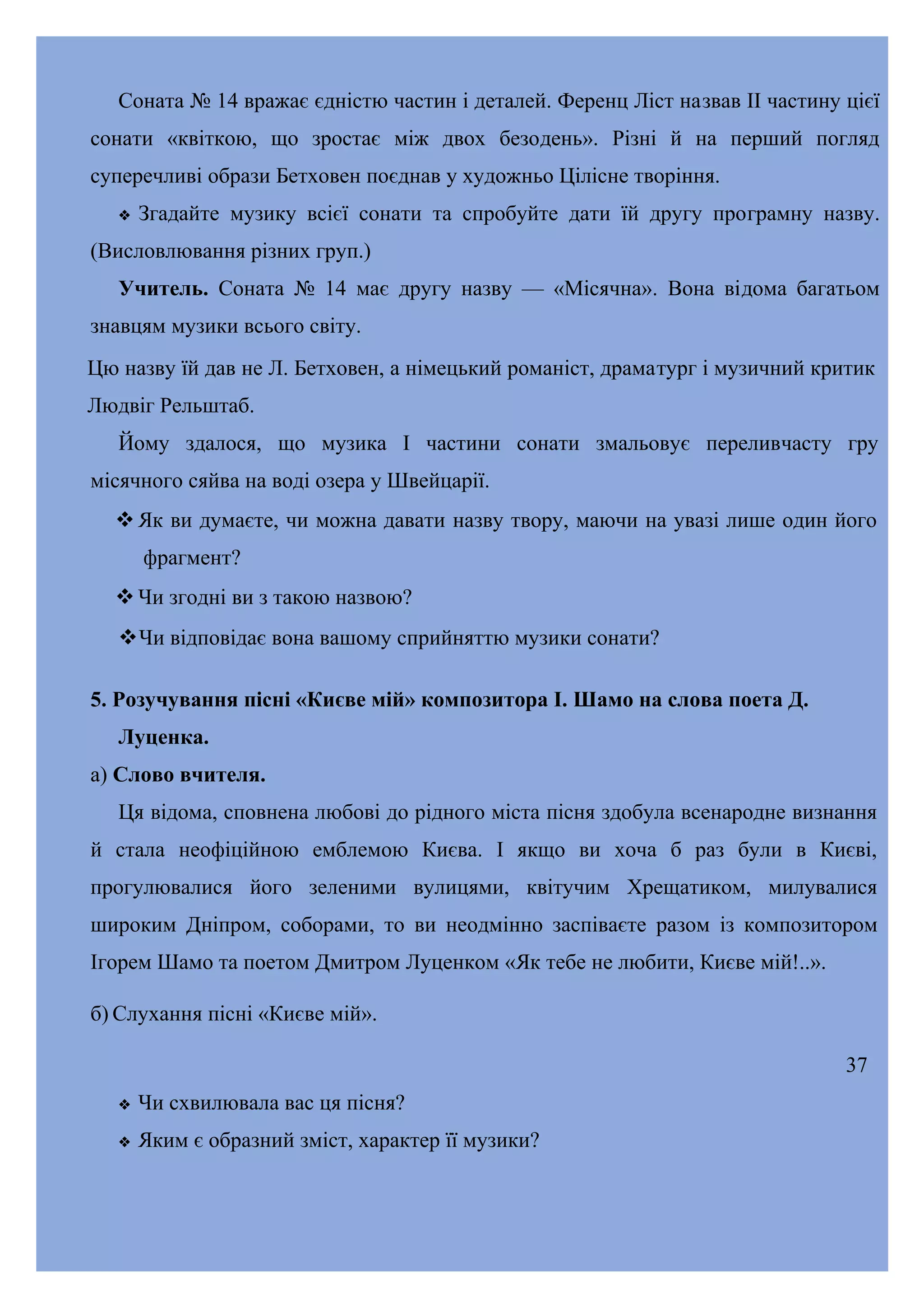 Соната № 14 вражає єдністю частин і деталей. Ференц Ліст назвав II частину цієї
сонати «квіткою, що зростає між двох безодень». Різні й на перший погляд
суперечливі образи Бетховен поєднав у художньо Цілісне творіння.


Згадайте музику всієї сонати та спробуйте дати їй другу програмну назву.

(Висловлювання різних груп.)
Учитель. Соната № 14 має другу назву — «Місячна». Вона відома багатьом
знавцям музики всього світу.
Цю назву їй дав не Л. Бетховен, а німецький романіст, драматург і музичний критик
Людвіг Рельштаб.
Йому здалося, що музика І частини сонати змальовує переливчасту гру
місячного сяйва на воді озера у Швейцарії.
 Як ви думаєте, чи можна давати назву твору, маючи на увазі лише один його
фрагмент?
 Чи згодні ви з такою назвою?
Чи відповідає вона вашому сприйняттю музики сонати?
5. Розучування пісні «Києве мій» композитора І. Шамо на слова поета Д.
Луценка.
а) Слово вчителя.
Ця відома, сповнена любові до рідного міста пісня здобула всенародне визнання
й стала неофіційною емблемою Києва. І якщо ви хоча б раз були в Києві,
прогулювалися його зеленими вулицями, квітучим Хрещатиком, милувалися
широким Дніпром, соборами, то ви неодмінно заспіваєте разом із композитором
Ігорем Шамо та поетом Дмитром Луценком «Як тебе не любити, Києве мій!..».
б) Слухання пісні «Києве мій».
37


Чи схвилювала вас ця пісня?



Яким є образний зміст, характер її музики?

 