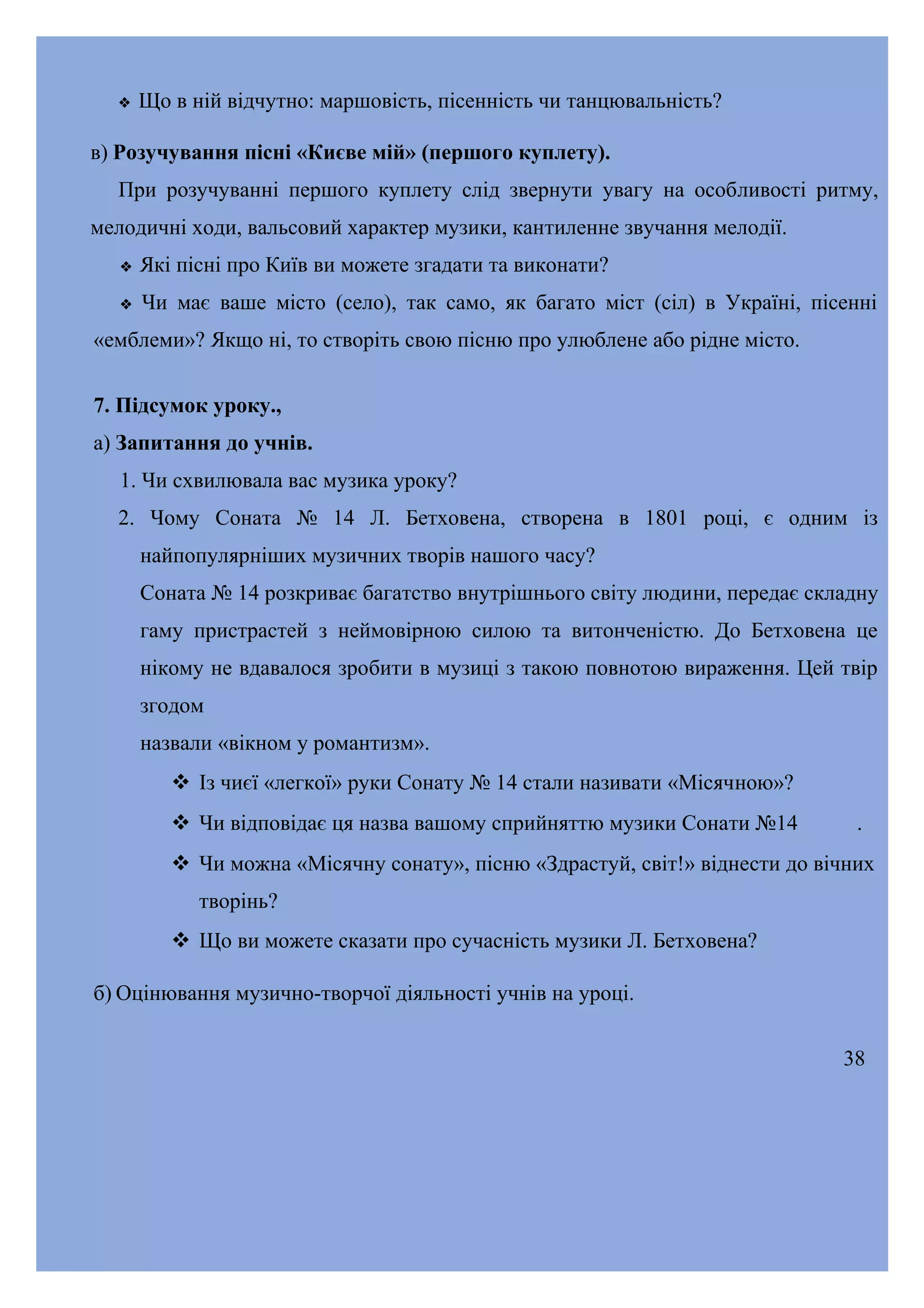

Що в ній відчутно: маршовість, пісенність чи танцювальність?

в) Розучування пісні «Києве мій» (першого куплету).
При розучуванні першого куплету слід звернути увагу на особливості ритму,
мелодичні ходи, вальсовий характер музики, кантиленне звучання мелодії.


Які пісні про Київ ви можете згадати та виконати?



Чи має ваше місто (село), так само, як багато міст (сіл) в Україні, пісенні

«емблеми»? Якщо ні, то створіть свою пісню про улюблене або рідне місто.
7. Підсумок уроку.,
а) Запитання до учнів.
1. Чи схвилювала вас музика уроку?
2. Чому Соната № 14 Л. Бетховена, створена в 1801 році, є одним із
найпопулярніших музичних творів нашого часу?
Соната № 14 розкриває багатство внутрішнього світу людини, передає складну
гаму пристрастей з неймовірною силою та витонченістю. До Бетховена це
нікому не вдавалося зробити в музиці з такою повнотою вираження. Цей твір
згодом
назвали «вікном у романтизм».
 Із чиєї «легкої» руки Сонату № 14 стали називати «Місячною»?
 Чи відповідає ця назва вашому сприйняттю музики Сонати №14

.

 Чи можна «Місячну сонату», пісню «Здрастуй, світ!» віднести до вічних
творінь?
 Що ви можете сказати про сучасність музики Л. Бетховена?
б) Оцінювання музично-творчої діяльності учнів на уроці.
38

 