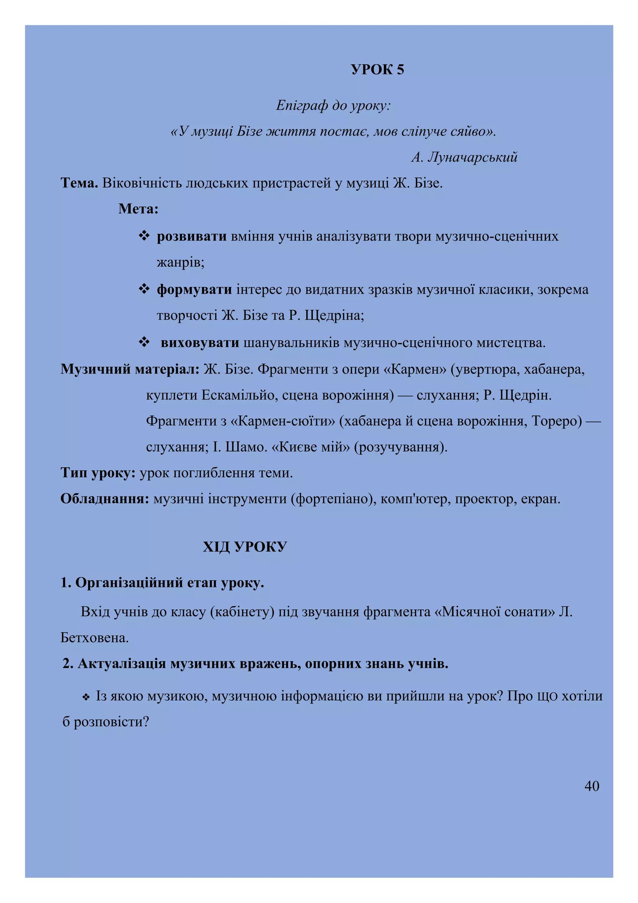 УРОК 5
Епіграф до уроку:
«У музиці Бізе життя постає, мов сліпуче сяйво».
А. Луначарський
Тема. Віковічність людських пристрастей у музиці Ж. Бізе.
Мета:
 розвивати вміння учнів аналізувати твори музично-сценічних
жанрів;
 формувати інтерес до видатних зразків музичної класики, зокрема
творчості Ж. Бізе та Р. Щедріна;
 виховувати шанувальників музично-сценічного мистецтва.
Музичний матеріал: Ж. Бізе. Фрагменти з опери «Кармен» (увертюра, хабанера,
куплети Ескамільйо, сцена ворожіння) — слухання; Р. Щедрін.
Фрагменти з «Кармен-сюїти» (хабанера й сцена ворожіння, Тореро) —
слухання; І. Шамо. «Києве мій» (розучування).
Тип уроку: урок поглиблення теми.
Обладнання: музичні інструменти (фортепіано), комп'ютер, проектор, екран.
ХІД УРОКУ
1. Організаційний етап уроку.
Вхід учнів до класу (кабінету) під звучання фрагмента «Місячної сонати» Л.
Бетховена.
2. Актуалізація музичних вражень, опорних знань учнів.


Із якою музикою, музичною інформацією ви прийшли на урок? Про ЩО хотіли

б розповісти?

40

 