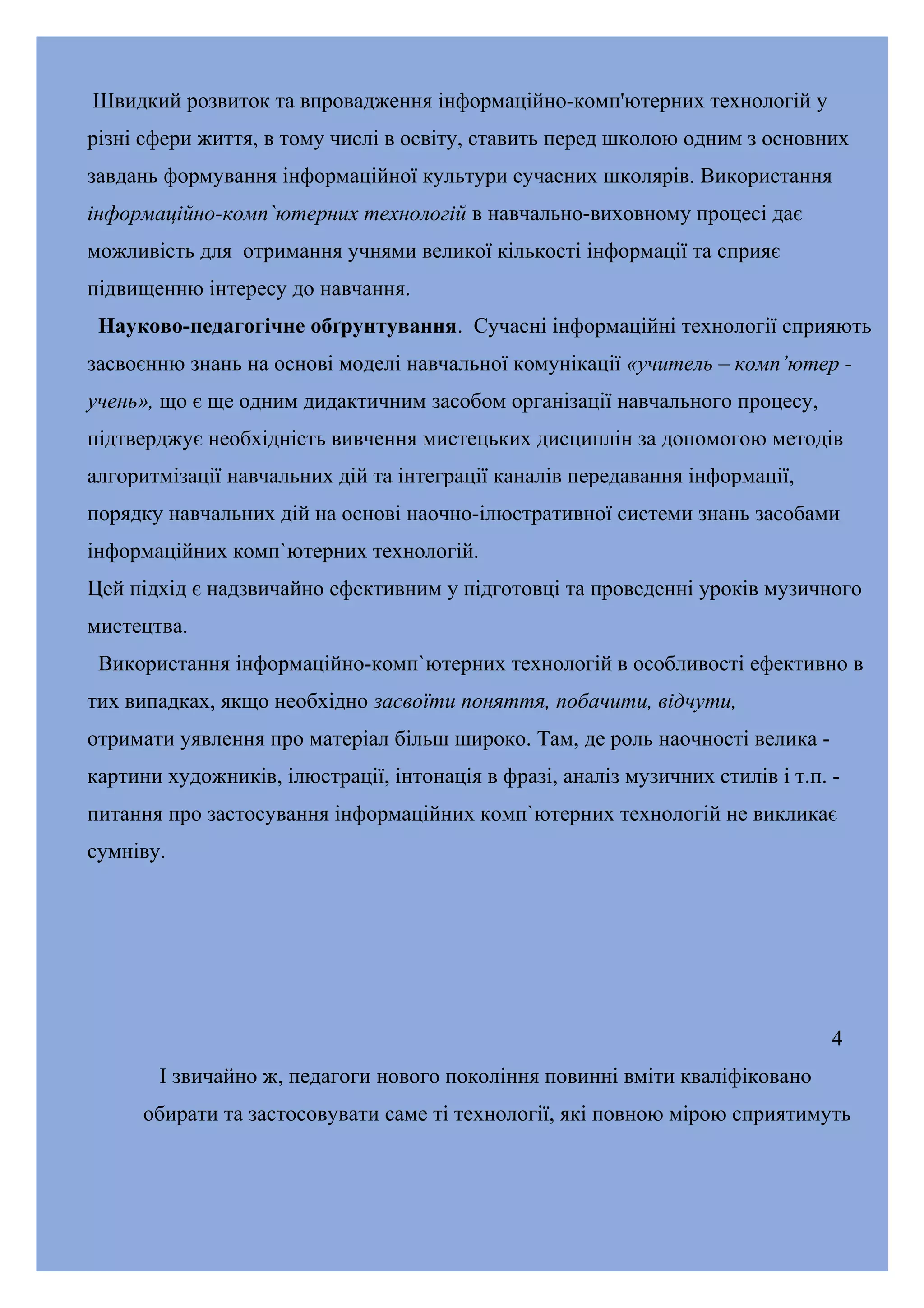 Швидкий розвиток та впровадження інформаційно-комп'ютерних технологій у
різні сфери життя, в тому числі в освіту, ставить перед школою одним з основних
завдань формування інформаційної культури сучасних школярів. Використання
інформаційно-комп`ютерних технологій в навчально-виховному процесі дає
можливість для отримання учнями великої кількості інформації та сприяє
підвищенню інтересу до навчання.
Науково-педагогічне обґрунтування. Сучасні інформаційні технології сприяють
засвоєнню знань на основі моделі навчальної комунікації «учитель – комп’ютер учень», що є ще одним дидактичним засобом організації навчального процесу,
підтверджує необхідність вивчення мистецьких дисциплін за допомогою методів
алгоритмізації навчальних дій та інтеграції каналів передавання інформації,
порядку навчальних дій на основі наочно-ілюстративної системи знань засобами
інформаційних комп`ютерних технологій.
Цей підхід є надзвичайно ефективним у підготовці та проведенні уроків музичного
мистецтва.
Використання інформаційно-комп`ютерних технологій в особливості ефективно в
тих випадках, якщо необхідно засвоїти поняття, побачити, відчути,
отримати уявлення про матеріал більш широко. Там, де роль наочності велика картини художників, ілюстрації, інтонація в фразі, аналіз музичних стилів і т.п. питання про застосування інформаційних комп`ютерних технологій не викликає
сумніву.

4
І звичайно ж, педагоги нового покоління повинні вміти кваліфіковано
обирати та застосовувати саме ті технології, які повною мірою сприятимуть

 