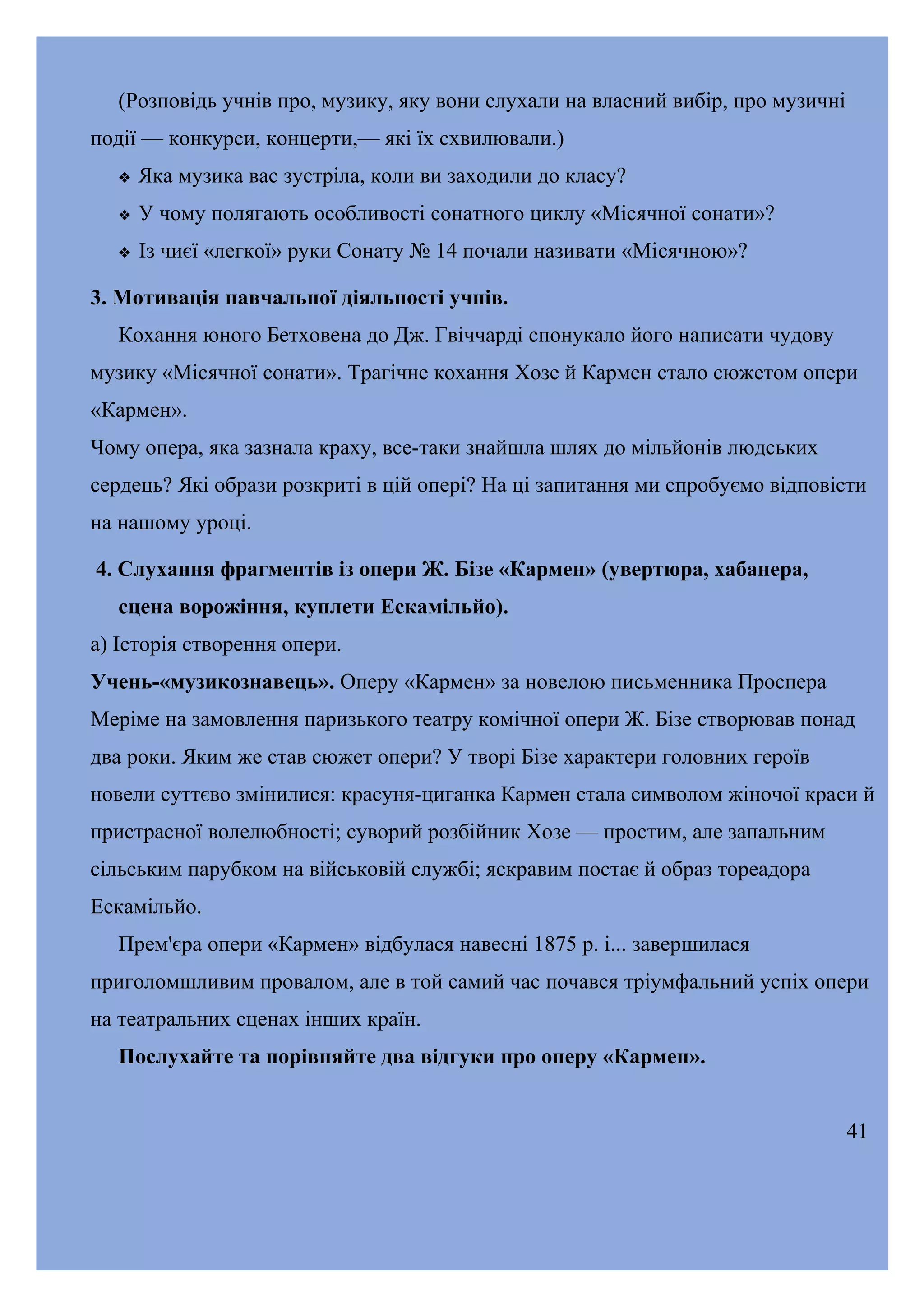 (Розповідь учнів про, музику, яку вони слухали на власний вибір, про музичні
події — конкурси, концерти,— які їх схвилювали.)


Яка музика вас зустріла, коли ви заходили до класу?



У чому полягають особливості сонатного циклу «Місячної сонати»?



Із чиєї «легкої» руки Сонату № 14 почали називати «Місячною»?

3. Мотивація навчальної діяльності учнів.
Кохання юного Бетховена до Дж. Гвіччарді спонукало його написати чудову
музику «Місячної сонати». Трагічне кохання Хозе й Кармен стало сюжетом опери
«Кармен».
Чому опера, яка зазнала краху, все-таки знайшла шлях до мільйонів людських
сердець? Які образи розкриті в цій опері? На ці запитання ми спробуємо відповісти
на нашому уроці.
4. Слухання фрагментів із опери Ж. Бізе «Кармен» (увертюра, хабанера,
сцена ворожіння, куплети Ескамільйо).
а) Історія створення опери.
Учень-«музикознавець». Оперу «Кармен» за новелою письменника Проспера
Меріме на замовлення паризького театру комічної опери Ж. Бізе створював понад
два роки. Яким же став сюжет опери? У творі Бізе характери головних героїв
новели суттєво змінилися: красуня-циганка Кармен стала символом жіночої краси й
пристрасної волелюбності; суворий розбійник Хозе — простим, але запальним
сільським парубком на військовій службі; яскравим постає й образ тореадора
Ескамільйо.
Прем'єра опери «Кармен» відбулася навесні 1875 р. і... завершилася
приголомшливим провалом, але в той самий час почався тріумфальний успіх опери
на театральних сценах інших країн.
Послухайте та порівняйте два відгуки про оперу «Кармен».
41

 