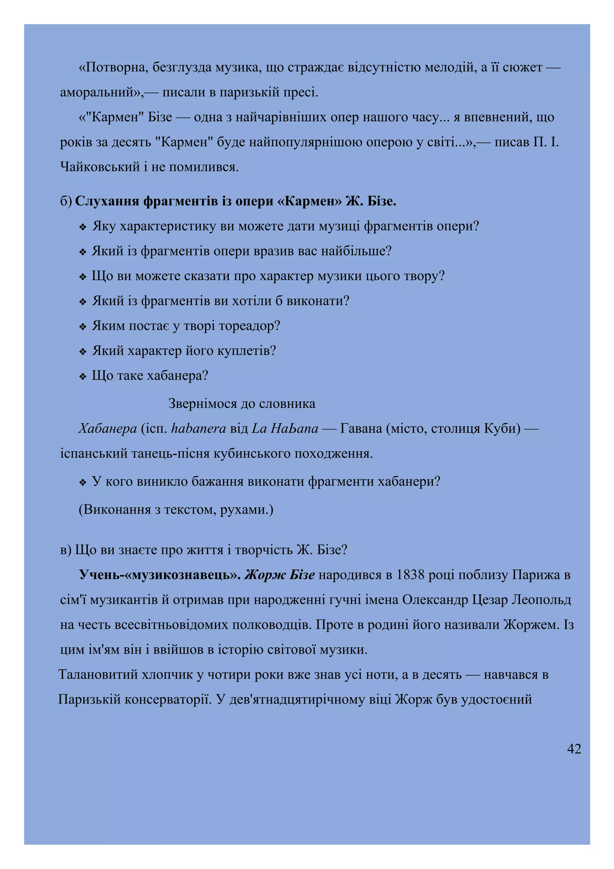 «Потворна, безглузда музика, що страждає відсутністю мелодій, а її сюжет —
аморальний»,— писали в паризькій пресі.
«"Кармен" Бізе — одна з найчарівніших опер нашого часу... я впевнений, що
років за десять "Кармен" буде найпопулярнішою оперою у світі...»,— писав П. І.
Чайковський і не помилився.
б) Слухання фрагментів із опери «Кармен» Ж. Бізе.


Яку характеристику ви можете дати музиці фрагментів опери?



Який із фрагментів опери вразив вас найбільше?



Що ви можете сказати про характер музики цього твору?



Який із фрагментів ви хотіли б виконати?



Яким постає у творі тореадор?



Який характер його куплетів?



Що таке хабанера?
Звернімося до словника

Хабанера (ісп. habanera від Lа НаЬапа — Гавана (місто, столиця Куби) —
іспанський танець-пісня кубинського походження.


У кого виникло бажання виконати фрагменти хабанери?

(Виконання з текстом, рухами.)
в) Що ви знаєте про життя і творчість Ж. Бізе?
Учень-«музикознавець». Жорж Бізе народився в 1838 році поблизу Парижа в
сім'ї музикантів й отримав при народженні гучні імена Олександр Цезар Леопольд
на честь всесвітньовідомих полководців. Проте в родині його називали Жоржем. Із
цим ім'ям він і ввійшов в історію світової музики.
Талановитий хлопчик у чотири роки вже знав усі ноти, а в десять — навчався в
Паризькій консерваторії. У дев'ятнадцятирічному віці Жорж був удостоєний
42

 