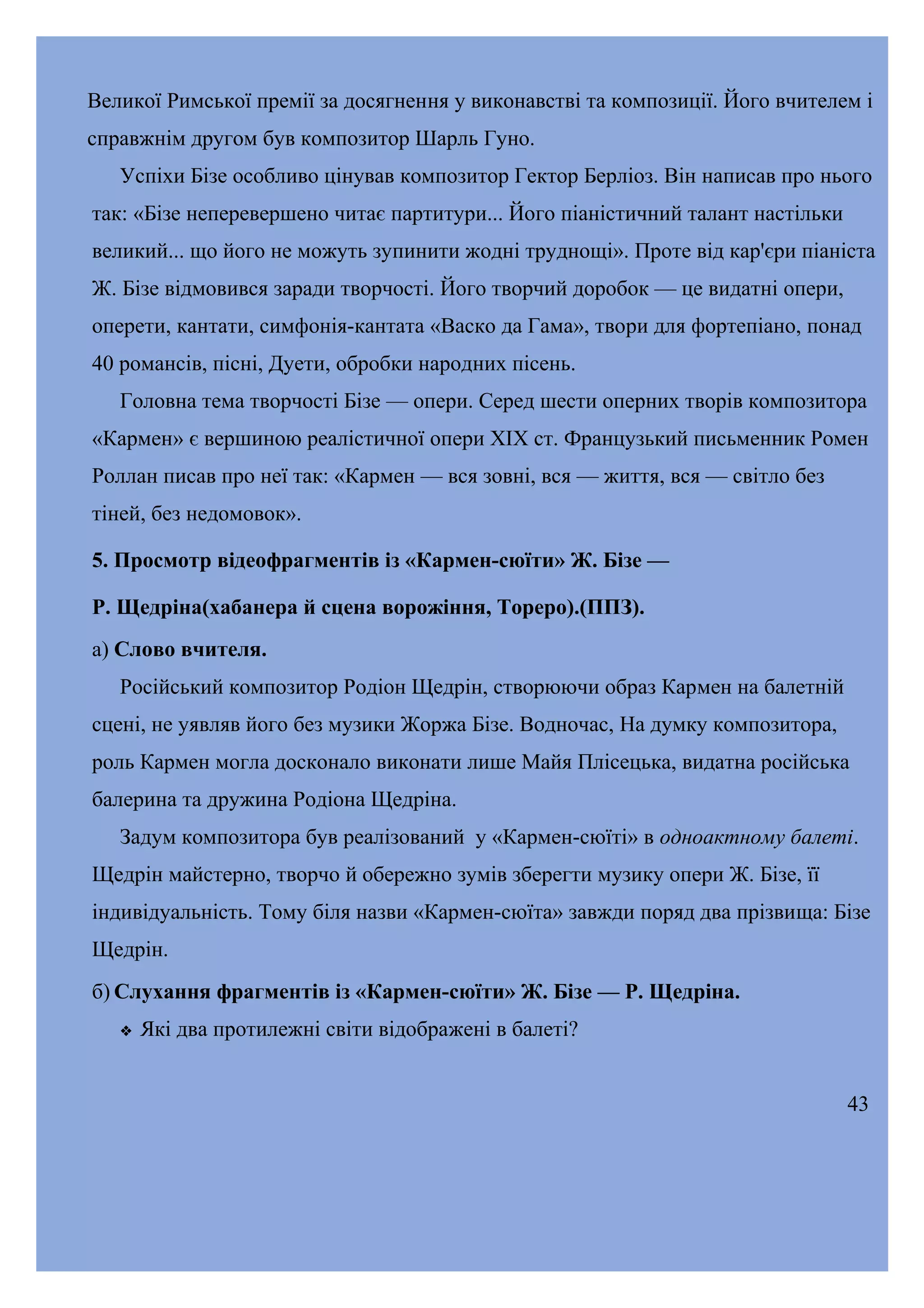 Великої Римської премії за досягнення у виконавстві та композиції. Його вчителем і
справжнім другом був композитор Шарль Гуно.
Успіхи Бізе особливо цінував композитор Гектор Берліоз. Він написав про нього
так: «Бізе неперевершено читає партитури... Його піаністичний талант настільки
великий... що його не можуть зупинити жодні труднощі». Проте від кар'єри піаніста
Ж. Бізе відмовився заради творчості. Його творчий доробок — це видатні опери,
оперети, кантати, симфонія-кантата «Васко да Гама», твори для фортепіано, понад
40 романсів, пісні, Дуети, обробки народних пісень.
Головна тема творчості Бізе — опери. Серед шести оперних творів композитора
«Кармен» є вершиною реалістичної опери XIX ст. Французький письменник Ромен
Роллан писав про неї так: «Кармен — вся зовні, вся — життя, вся — світло без
тіней, без недомовок».
5. Просмотр відеофрагментів із «Кармен-сюїти» Ж. Бізе —
Р. Щедріна(хабанера й сцена ворожіння, Тореро).(ППЗ).
а) Слово вчителя.
Російський композитор Родіон Щедрін, створюючи образ Кармен на балетній
сцені, не уявляв його без музики Жоржа Бізе. Водночас, На думку композитора,
роль Кармен могла досконало виконати лише Майя Плісецька, видатна російська
балерина та дружина Родіона Щедріна.
Задум композитора був реалізований у «Кармен-сюїті» в одноактному балеті.
Щедрін майстерно, творчо й обережно зумів зберегти музику опери Ж. Бізе, її
індивідуальність. Тому біля назви «Кармен-сюїта» завжди поряд два прізвища: Бізе
Щедрін.
б) Слухання фрагментів із «Кармен-сюїти» Ж. Бізе — Р. Щедріна.


Які два протилежні світи відображені в балеті?
43

 