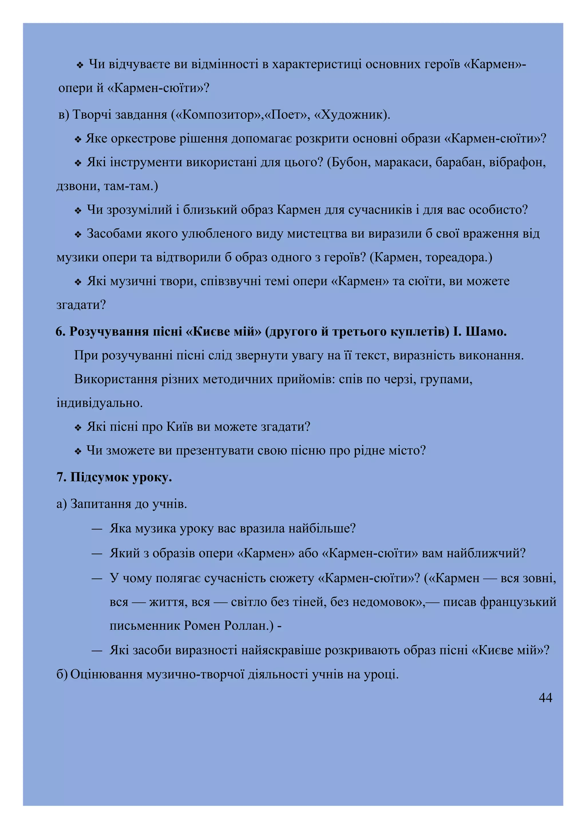 

Чи відчуваєте ви відмінності в характеристиці основних героїв «Кармен»-

опери й «Кармен-сюїти»?
в) Творчі завдання («Композитор»,«Поет», «Художник).


Яке оркестрове рішення допомагає розкрити основні образи «Кармен-сюїти»?



Які інструменти використані для цього? (Бубон, маракаси, барабан, вібрафон,

дзвони, там-там.)


Чи зрозумілий і близький образ Кармен для сучасників і для вас особисто?



Засобами якого улюбленого виду мистецтва ви виразили б свої враження від

музики опери та відтворили б образ одного з героїв? (Кармен, тореадора.)


Які музичні твори, співзвучні темі опери «Кармен» та сюїти, ви можете

згадати?
6. Розучування пісні «Києве мій» (другого й третього куплетів) І. Шамо.
При розучуванні пісні слід звернути увагу на її текст, виразність виконання.
Використання різних методичних прийомів: спів по черзі, групами,
індивідуально.


Які пісні про Київ ви можете згадати?



Чи зможете ви презентувати свою пісню про рідне місто?

7. Підсумок уроку.
а) Запитання до учнів.
― Яка музика уроку вас вразила найбільше?
― Який з образів опери «Кармен» або «Кармен-сюїти» вам найближчий?
― У чому полягає сучасність сюжету «Кармен-сюїти»? («Кармен — вся зовні,
вся — життя, вся — світло без тіней, без недомовок»,— писав французький
письменник Ромен Роллан.) ― Які засоби виразності найяскравіше розкривають образ пісні «Києве мій»?
б) Оцінювання музично-творчої діяльності учнів на уроці.
44

 
