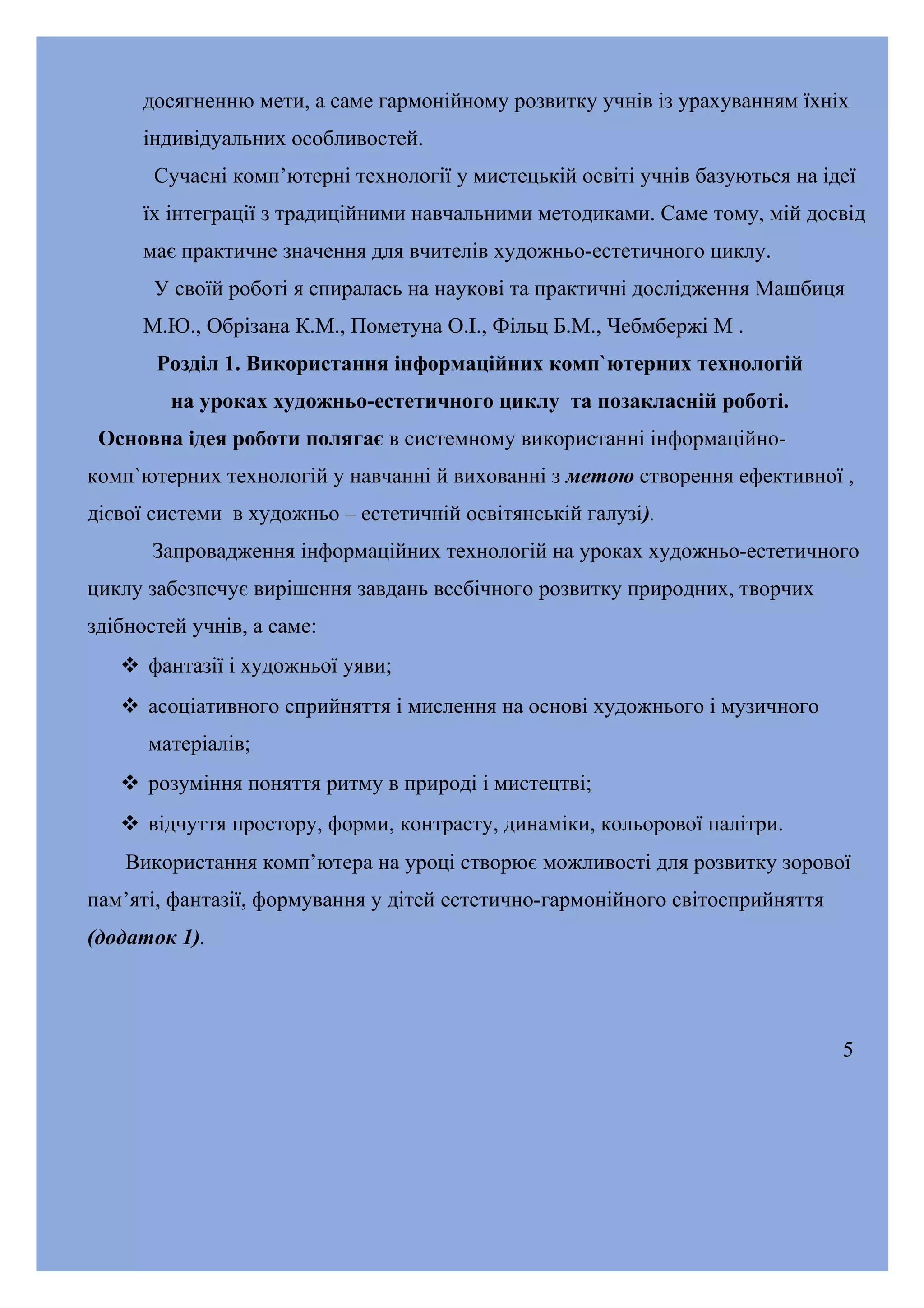 досягненню мети, а саме гармонійному розвитку учнів із урахуванням їхніх
індивідуальних особливостей.
Сучасні комп’ютерні технології у мистецькій освіті учнів базуються на ідеї
їх інтеграції з традиційними навчальними методиками. Саме тому, мій досвід
має практичне значення для вчителів художньо-естетичного циклу.
У своїй роботі я спиралась на наукові та практичні дослідження Машбиця
М.Ю., Обрізана К.М., Пометуна О.І., Фільц Б.М., Чебмбержі М .
Розділ 1. Використання інформаційних комп`ютерних технологій
на уроках художньо-естетичного циклу та позакласній роботі.
Основна ідея роботи полягає в системному використанні інформаційнокомп`ютерних технологій у навчанні й вихованні з метою створення ефективної ,
дієвої системи в художньо – естетичній освітянській галузі).
Запровадження інформаційних технологій на уроках художньо-естетичного
циклу забезпечує вирішення завдань всебічного розвитку природних, творчих
здібностей учнів, а саме:
 фантазії і художньої уяви;
 асоціативного сприйняття і мислення на основі художнього і музичного
матеріалів;
 розуміння поняття ритму в природі і мистецтві;
 відчуття простору, форми, контрасту, динаміки, кольорової палітри.
Використання комп’ютера на уроці створює можливості для розвитку зорової
пам’яті, фантазії, формування у дітей естетично-гармонійного світосприйняття
(додаток 1).

5

 