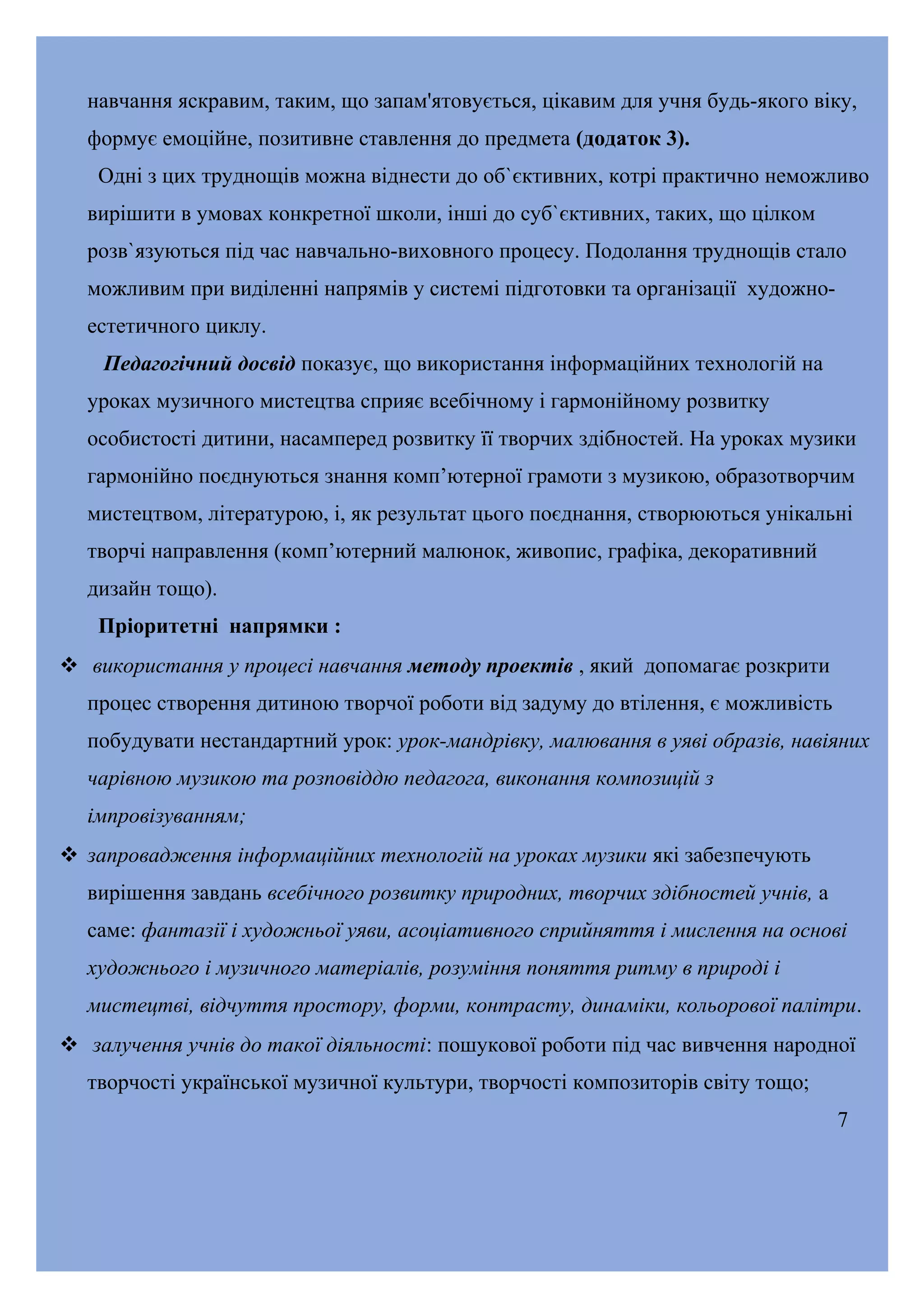 навчання яскравим, таким, що запам'ятовується, цікавим для учня будь-якого віку,
формує емоційне, позитивне ставлення до предмета (додаток 3).
Одні з цих труднощів можна віднести до об`єктивних, котрі практично неможливо
вирішити в умовах конкретної школи, інші до суб`єктивних, таких, що цілком
розв`язуються під час навчально-виховного процесу. Подолання труднощів стало
можливим при виділенні напрямів у системі підготовки та організації художноестетичного циклу.
Педагогічний досвід показує, що використання інформаційних технологій на
уроках музичного мистецтва сприяє всебічному і гармонійному розвитку
особистості дитини, насамперед розвитку її творчих здібностей. На уроках музики
гармонійно поєднуються знання комп’ютерної грамоти з музикою, образотворчим
мистецтвом, літературою, і, як результат цього поєднання, створюються унікальні
творчі направлення (комп’ютерний малюнок, живопис, графіка, декоративний
дизайн тощо).
Пріоритетні напрямки :
 використання у процесі навчання методу проектів , який допомагає розкрити
процес створення дитиною творчої роботи від задуму до втілення, є можливість
побудувати нестандартний урок: урок-мандрівку, малювання в уяві образів, навіяних
чарівною музикою та розповіддю педагога, виконання композицій з
імпровізуванням;
 запровадження інформаційних технологій на уроках музики які забезпечують
вирішення завдань всебічного розвитку природних, творчих здібностей учнів, а
саме: фантазії і художньої уяви, асоціативного сприйняття і мислення на основі
художнього і музичного матеріалів, розуміння поняття ритму в природі і
мистецтві, відчуття простору, форми, контрасту, динаміки, кольорової палітри.
 залучення учнів до такої діяльності: пошукової роботи під час вивчення народної
творчості української музичної культури, творчості композиторів світу тощо;
7

 