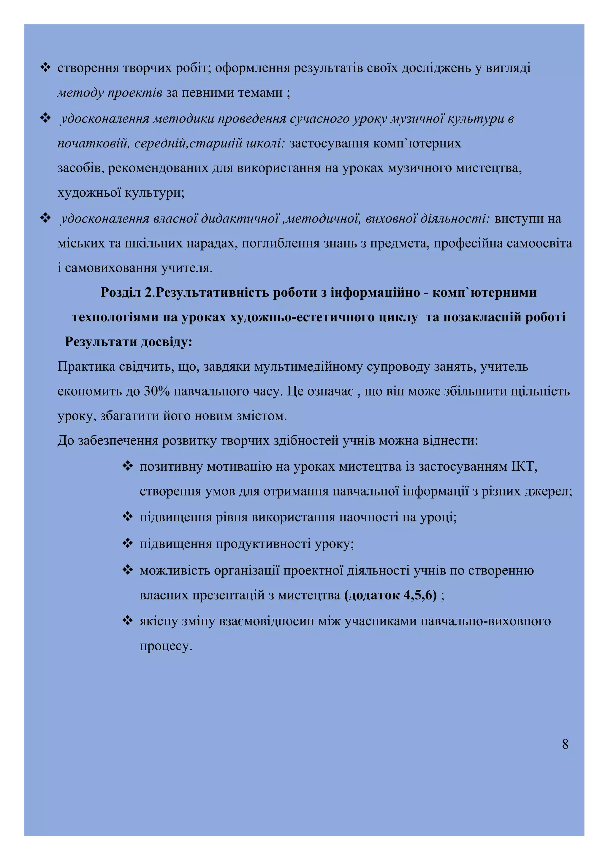  створення творчих робіт; оформлення результатів своїх досліджень у вигляді
методу проектів за певними темами ;
 удосконалення методики проведення сучасного уроку музичної культури в
початковій, середній,старшій школі: застосування комп`ютерних
засобів, рекомендованих для використання на уроках музичного мистецтва,
художньої культури;
 удосконалення власної дидактичної ,методичної, виховної діяльності: виступи на
міських та шкільних нарадах, поглиблення знань з предмета, професійна самоосвіта
і самовиховання учителя.
Розділ 2.Результативність роботи з інформаційно - комп`ютерними
технологіями на уроках художньо-естетичного циклу та позакласній роботі
Результати досвіду:
Практика свідчить, що, завдяки мультимедійному супроводу занять, учитель
економить до 30% навчального часу. Це означає , що він може збільшити щільність
уроку, збагатити його новим змістом.
До забезпечення розвитку творчих здібностей учнів можна віднести:
 позитивну мотивацію на уроках мистецтва із застосуванням ІКТ,
створення умов для отримання навчальної інформації з різних джерел;
 підвищення рівня використання наочності на уроці;
 підвищення продуктивності уроку;
 можливість організації проектної діяльності учнів по створенню
власних презентацій з мистецтва (додаток 4,5,6) ;
 якісну зміну взаємовідносин між учасниками навчально-виховного
процесу.

8

 