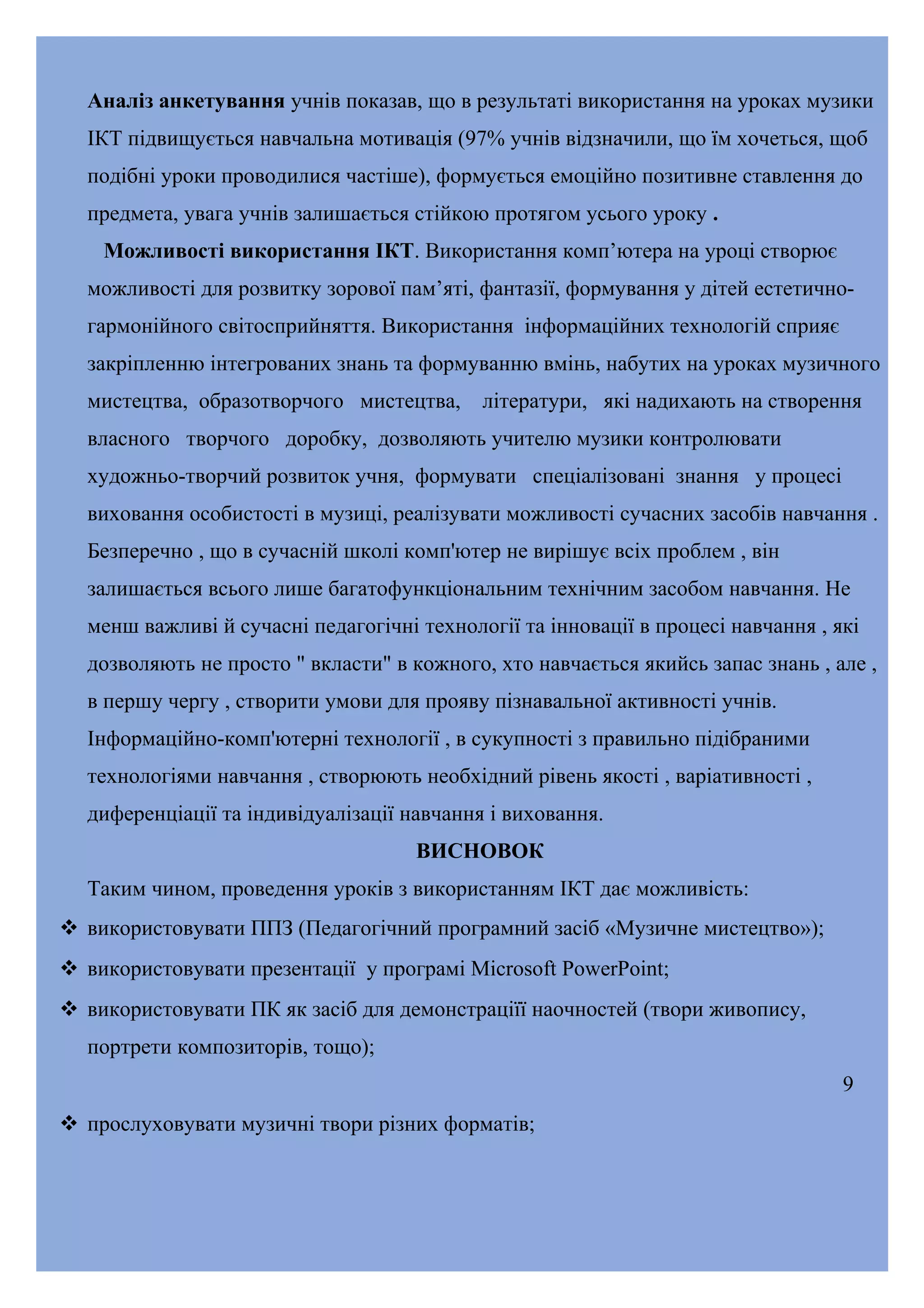 Аналіз анкетування учнів показав, що в результаті використання на уроках музики
ІКТ підвищується навчальна мотивація (97% учнів відзначили, що їм хочеться, щоб
подібні уроки проводилися частіше), формується емоційно позитивне ставлення до
предмета, увага учнів залишається стійкою протягом усього уроку .
Можливості використання ІКТ. Використання комп’ютера на уроці створює
можливості для розвитку зорової пам’яті, фантазії, формування у дітей естетичногармонійного світосприйняття. Використання інформаційних технологій сприяє
закріпленню інтегрованих знань та формуванню вмінь, набутих на уроках музичного
мистецтва, образотворчого мистецтва,

літератури, які надихають на створення

власного творчого доробку, дозволяють учителю музики контролювати
художньо-творчий розвиток учня, формувати спеціалізовані знання у процесі
виховання особистості в музиці, реалізувати можливості сучасних засобів навчання .
Безперечно , що в сучасній школі комп'ютер не вирішує всіх проблем , він
залишається всього лише багатофункціональним технічним засобом навчання. Не
менш важливі й сучасні педагогічні технології та інновації в процесі навчання , які
дозволяють не просто " вкласти" в кожного, хто навчається якийсь запас знань , але ,
в першу чергу , створити умови для прояву пізнавальної активності учнів.
Інформаційно-комп'ютерні технології , в сукупності з правильно підібраними
технологіями навчання , створюють необхідний рівень якості , варіативності ,
диференціації та індивідуалізації навчання і виховання.
ВИСНОВОК
Таким чином, проведення уроків з використанням ІКТ дає можливість:
 використовувати ППЗ (Педагогічний програмний засіб «Музичне мистецтво»);
 використовувати презентації у програмі Microsoft PowerPoint;
 використовувати ПК як засіб для демонстраціїї наочностей (твори живопису,
портрети композиторів, тощо);
9
 прослуховувати музичні твори різних форматів;

 