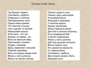 Татьяна Голуб «Хата»

Где бушует сирень,
Слеповата, горбата,
Опершись о плетень
Пригорюнилась хата.
Среди новых домов,
Что светлее и выше,
Чуть шуршит от ветров
Камышовая крыша.
Этой хате - сто лет,
Заходи, не зевай – ка.
Всех на званный обед
Приглашает хозяйка.
Огурец, помидор,
Борщ, вареники с вишней
Помянёт разговор
Всех за снедью привычной.
Жизнь у хаты длинна,
Жизнь на песню похожа.

Помнит радость она,
Помнит день непогожий.
И хозяйкой была,
Молодой и красивой,
У калитки ждала
Казака терпеливо.
Жизнь бурлила рекой,
Детство в люльке качалось,
И на праведный бой
Соколят провожала.
Жизнь у хаты длинна,
Дуб под крышей согнулся,
Вечно помнит она,
Кто домой не вернулся.
От сирени бела,
Слеповата, горбата,
Век второй начала. Жить
Казацкая хата.

 