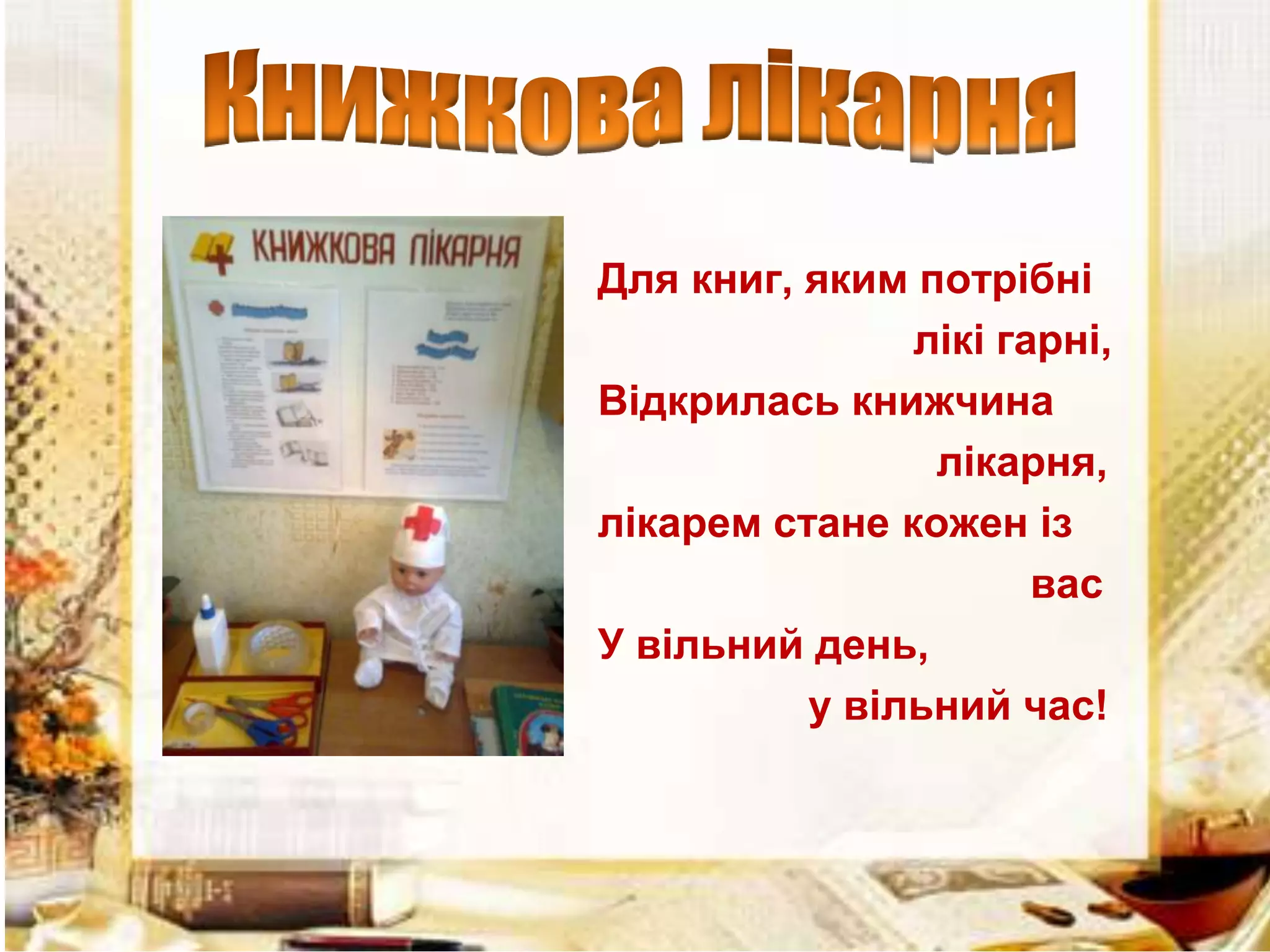 Для книг, яким потрібні
лікі гарні,
Відкрилась книжчина
лікарня,
лікарем стане кожен із
вас
У вільний день,
у вільний час!

 