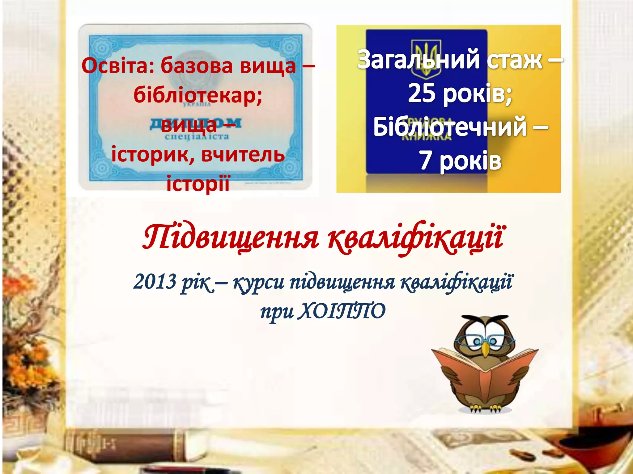 Освіта: базова вища –
бібліотекар;
вища –
історик, вчитель
історії

Підвищення кваліфікації
2013 рік – курси підвищення кваліфікації
при ХОІППО

 