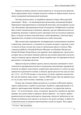 Фронт и технологии работ в ОмГТУ

Важным условием участия в школе является то, что результаты проектов
будут принадлежать вузу, которые он внесет в обмен на определенную долю во
вновь создаваемой инновационной компании.
Что еще касается школ, то попробуем привлечь в Омск «Фонд русской
экономики» 7. Фонд – это некоммерческая организация, основанная Оскаром
Хартманном (предприниматель и венчурный инвестор), для поддержки студентов, обладающих предпринимательским потенциалом. Отобранным студентам
фонд платит ежемесячную стипендию, проводит для них образовательные мероприятия, вовлекает в проекты своих партнеров. Если не получится привлечь
фонд, то будем создавать местный аналог такой программы, с местным предпринимателем, который готов вкладываться в новое поколение.
Про специальные мероприятия, мотивирующие и вовлекающие студентов
в проектную деятельность, в основном на создание интернет-стартапов, я много писать не буду, потому как схема их организации проста и понятна. Приглашаются ребята из Greenfield Project (Москва), или Hackday (Питер) или
Google Developer Group (Омск), они проводят свои мероприятия, в результате
которых часть участников начинает работать над своими проектами или включается в команды других проектов. Более подробно про эти мероприятия будет
рассказано в следующих разделах.
Проектно/научно-учебные группы, школы (заказных инноваций и технологического предпринимательства) и специальные вовлекающие мероприятия
позволят на первом этапе втянуть в проектную деятельность от одного до двух
процентов студенческого состава, и ожидать других результатов здесь не нужно. 1-2 % – это 75-150 человек, и для начала, это будет хорошим показателем.
Но, как мы помним, наша задача – вовлечь 2000 человек. Как мы пройдем путь
от ста до двух тысяч человек, например, за три года?
Я вижу три основные сферы активности, в которых необходимо прикладывать сверхусилия: 1) работа со школами, 2) работа с первокурсниками и 3)
работа с преподавателями. Вообще, надо понимать, что проектная деятельность – это не естественно, люди, в основном, предпочтут заниматься другими
вещами, чем делать какие-то проекты. Делать проекты – это тяжело, требует
развития качеств (самостоятельности, мышления, смелости, мобильности, амбиций, способности идти против и до конца и так далее), которые, в общем-то,
в обычной жизни не являются критическими и особо не нужны. Чем старше
7

Сайт фонда – http://www.fondre.ru

11

 