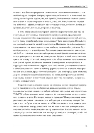 Фронт и технологии работ в ОмГТУ

человек, чем более он укоренен в сложившихся социальных отношениях, тем
менее он будет смотреть в сторону проектной деятельности. В этом плане, даже студенты старших курсов уже, как правило, определились со своей стратегией жизни, и каких-то причин её менять, у них нет. В большинстве случаев
эта стратегия – сделать поменьше, не особо напрягаться, потратить поменьше
времени, получить побольше, устроиться получше.
В этом плане школьники старших классов и первокурсники, как еще не
втянувшиеся в устойчивые социальные модели поведения, представляют
больше возможностей по перетягиванию их на траекторию проектной деятельности. Какие способы работы со школьниками? Есть два формата. Первый, более широкий, детский и малый университеты. Направлен он на формирование
приверженности к вузу и привлечению наиболее сильных абитуриентов. Детский университет – это небольшие бесплатные лекции выходного дня для детей 8-12 лет, которые в интересной и увлекательной форме проводят преподаватели университета в самом же университете. Формат лекций – ответы на вопросы «А почему?». Малый университет – это общее название подготовительных курсов, просто добавление названия «университет» и «факультеты» в
структуры подготовительных курсов, что, само по себе, увеличивает ценность
в глазах школьников. Также к первому формату относятся широкие мероприятия для школьников, вроде «Фестиваля науки». Это своего рода день открытых
дверей, когда приглашаются школьники, им показывают различные интересные опыты, пускают в мастерские, кружки, дают что-то поделать, заодно знакомят с университетом.
Второй формат направлен именно на привитие вкуса к проектной деятельности, развития качеств, необходимых для реализации проектов. Это, вопервых, постоянные кружки, где ребята работают над своими мини-проектами.
У ОмГТУ сейчас довольно много кружков, но там занимаются по десять человек, что капля в море. Как можно изменить ситуацию? Нужно двигаться в сторону школ, создавать там своего рода лаборатории и проектные центры. Вопрос – кто это будет делать и за счет чего? В плане «кто» – этим должны заниматься студенты, в сотрудничестве с тем же педагогическим университетом,
получая денежное вознаграждение за эту деятельность. В плане «за счет чего»
– часть услуг делать платными, для части услуг находить спонсоров, чтобы как
можно больше школьников могли в этом участвовать.

12

 