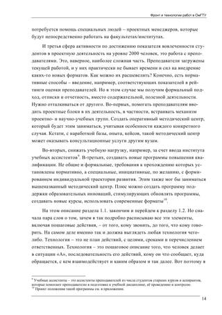 Фронт и технологии работ в ОмГТУ

потребуется помощь специальных людей – проектных менеджеров, которые
будут непосредственно работать на факультетах/институтах.
И третья сфера активности по достижению показателя вовлеченности студентов в проектную деятельность на уровне 2000 человек, это работа с преподавателями. Это, наверное, наиболее сложная часть. Преподаватели загружены
текущей работой, и у них практически не бывает времени и сил на внедрение
каких-то новых форматов. Как можно их расшевелить? Конечно, есть нормативные способы – введение, например, соответствующих показателей в рейтинги оценки преподавателей. Но в этом случае мы получим формальный подход, отписки и отчетность, вместо содержательной, полезной деятельности.
Нужно отталкиваться от другого. Во-первых, помогать преподавателям вводить проектные блоки в их деятельность, в частности, встраивать механизм
проектно- и научно-учебных групп. Создать оперативный методический центр,
который будет этим заниматься, учитывая особенности каждого конкретного
случая. Кстати, с наработкой базы, опыта, кейсов, такой методический центр
может оказывать консультационные услуги другим вузам.
Во-вторых, снижать учебную нагрузку, например, за счет ввода института
учебных ассистентов 9. В-третьих, создавать новые программы повышения квалификации. Не общие и формальные, требования к прохождению которых установлены нормативно, а специальные, инициативные, по желанию, с формированием индивидуальной траектории развития. Этим также мог бы заниматься
вышеназванный методический центр. Плюс можно создать программу поддержки образовательных инноваций, стимулирующих обновлять программы,
создавать новые курсы, использовать современные форматы 10.
На этом описание раздела 1.1. закончим и перейдем к разделу 1.2. Но сначала пара слов о том, зачем я так подробно расписываю все эти элементы,
включая пошаговые действия, – от того, кому звонить, до того, что кому говорить. На самом деле именно так и должна выглядеть любая технология чеголибо. Технология – это не план действий, с целями, сроками и перечислением
ответственных. Технология – это пошаговое описание того, что человек делает
в ситуации «А», последовательность его действий, кому он что сообщает, куда
обращается, с кем взаимодействует и каким образом и так далее. Вот поэтому я

9

Учебные ассистенты – это ассистенты преподавателей из числа студентов старших курсов и аспирантов,
которые помогают преподавателю в подготовке к учебной дисциплине, её проведению и контролю.
10
Проект положения такой программы см. в приложении.

14

 