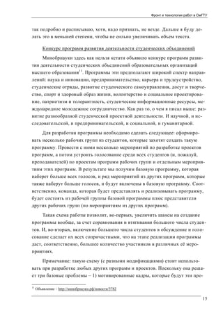 Фронт и технологии работ в ОмГТУ

так подробно и расписываю, хотя, надо признать, не везде. Дальше я буду делать это в меньшей степени, чтобы не сильно увеличивать объем текста.
Конкурс программ развития деятельности студенческих объединений
Минобрнауки здесь как нельзя кстати объявило конкурс программ развития деятельности студенческих объединений образовательных организаций
высшего образования 11. Программы эти предполагают широкий спектр направлений: наука и инновации, предпринимательство, карьера и трудоустройство,
студенческие отряды, развитие студенческого самоуправления, досуг и творчество, спорт и здоровый образ жизни, волонтерство и социальное проектирование, патриотизм и толерантность, студенческие информационные ресурсы, международное молодежное сотрудничество. Как раз то, о чем я писал выше: развитие разнообразной студенческой проектной деятельности. И научной, и исследовательской, и предпринимательской, и социальной, и гуманитарной.
Для разработки программы необходимо сделать следующее: сформировать несколько рабочих групп из студентов, которые захотят создать такую
программу. Провести с ними несколько мероприятий по разработке проектов
программ, а потом устроить голосование среди всех студентов (и, пожалуй,
преподавателей) по проектам программ рабочих групп и отдельным мероприятиям этих программ. В результате мы получим базовую программу, которая
наберет больше всех голосов, и ряд мероприятий из других программ, которые
также наберут больше голосов, и будут включены в базовую программу. Соответственно, команда, которая будет представлять и реализовывать программу,
будет состоять из рабочей группы базовой программы плюс представители
других рабочих групп (по мероприятиям из других программ).
Такая схема работы позволит, во-первых, увеличить шансы на создание
программы вообще, за счет соревнования и втягивания большого числа студентов. И, во-вторых, включение большого числа студентов в обсуждение и голосование сделает их всех сопричастными, что на этапе реализации программы
даст, соответственно, большее количество участников в различных её мероприятиях.
Примечание: такую схему (с разными модификациями) стоит использовать при разработке любых других программ и проектов. Поскольку она решает три базовые проблемы – 1) мотивированные кадры, которые будут эти про11

Объявление – http://минобрнауки.рф/новости/3782

15

 