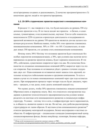 Фронт и технологии работ в ОмГТУ

екты/программы создавать и реализовывать, 2) качество программ/проектов и 3)
вовлечение других людей в эти проекты/программы.
1.2. 25-30% студенческих проектов вырастают в инновационные компании

В разделе 1.1. мы говорили о том, что будем выходить на уровень 350 студенческих проектов в год. В это число входят все проекты – и бизнес, и социальные, гуманитарные, и исследовательские, научные. Сам по себе показатель
вовлеченности 2250 студентов в проектную деятельность и поддержания их
проектной активности на уровне 350 проектов не является для нас целью и конечным результатом. Наиболее важно, чтобы 30% этих проектов становились
инновационными компаниями. 30% от 350 – это 105. Следовательно, из каждых новых 350 проектов, сто должны стать инновационными компаниями.
Почему опять 30%? Потому что половина проектов будет изначально без
особых перспектив коммерциализации, а 30%, при условии еще наличия мотивированных на развитие проектов команд, будет хорошим показателем. И эти
30%, собственно, существенно сократятся через год-два. По статистике большинство из созданных инновационных компаний (80%) закроется через год после открытия. Еще половина из оставшихся уйдет с рынка в течение следующих двух лет. Одна компания из оставшихся имеет шансы стать крупной, остальные останутся стабильными малыми и средними компаниями. То есть в
нашем случае из ста новых инновационных компаний через три года останется
десять. При непрерывном процессе через четыре года их будет двадцать, через
пять – тридцать, и так далее, плюс десять компаний каждый год.
Что нужно делать, чтобы 30% проектов становились новыми компаниями?
Обратимся опять к мировому опыту. Всё, что относится к инструментам поддержки и развития технологического предпринимательства условно можно
разделить на местные сети инновационного развития и специальную инфраструктуру. Условно – потому что и сети, и инфраструктура часто пересекаются,
и, в общем-то, являются одним и тем же. Но всё же, для удобства рассмотрения,
структурируем их таким образом. К местным сетям инновационного развития 12
отнесем программу менторской поддержки, бизнес-акселерацию и местные сообщества. К инфраструктуре – специальные площадки (инжиниринговый центр,
специализированные фонды, бизнес-инкубатор, технопарк, базовые кафедры,
12

Обзор сетей инновационного развития в разных странах от РВК –
www.rusventure.ru/ru/programm/analytics/docs/201212_venture_acceleration_networks_rus.pdf

16

 