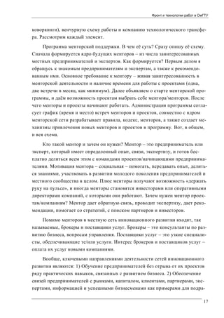 Фронт и технологии работ в ОмГТУ

коворкинги), венчурную схему работы и компанию технологического трансфера. Рассмотрим каждый элемент.
Программа менторской поддержки. В чем её суть? Сразу опишу её схему.
Сначала формируется ядро будущих менторов – из числа заинтересованных
местных предпринимателей и экспертов. Как формируется? Первым делом я
обращусь к знакомым предпринимателям и экспертам, а также к рекомендованным ими. Основное требование к ментору – живая заинтересованность в
менторской деятельности и наличие времени для работы с проектами (одна,
две встречи в месяц, как минимум). Далее объявляем о старте менторской программы, и даём возможность проектам выбрать себе ментора/менторов. После
чего менторы и проекты начинают работать. Администрация программы согласует график (время и место) встреч менторов и проектов, совместно с ядром
менторской сети разрабатывает правила, кодекс, менторов, а также создает механизмы привлечения новых менторов и проектов в программу. Вот, в общем,
и вся схема.
Кто такой ментор и зачем он нужен? Ментор – это предприниматель или
эксперт, который имеет определенный опыт, связи, экспертизу, и готов бесплатно делиться всем этим с командами проектов/начинающими предпринимателями. Мотивация ментора – социальная – помогать, передавать опыт, делиться знаниями, участвовать в развитии молодого поколения предпринимателей и
местного сообщества в целом. Плюс менторы получают возможность «держать
руку на пульсе», и иногда менторы становятся инвесторами или оперативными
директорами компаний, с которыми они работают. Зачем нужен ментор проектам/компаниям? Ментор дает обратную связь, проводит экспертизу, дает рекомендации, помогает со стратегий, с поиском партнеров и инвесторов.
Помимо менторов в местную сеть инновационного развития входят, так
называемые, брокеры и поставщики услуг. Брокеры – это консультанты по развитию бизнеса, вопросам управления. Поставщики услуг – это узкие специалисты, обеспечивающие те/или услуги. Интерес брокеров и поставщиков услуг –
оплата их услуг новыми компаниями.
Вообще, ключевыми направлениями деятельности сетей инновационного
развития являются: 1) Обучение предпринимателей без отрыва от их проектов
ряду практических навыков, связанных с развитием бизнеса. 2) Обеспечение
связей предпринимателей с рынками, капиталом, клиентами, партнерами, экспертами, информацией и успешными бизнесменами как примерами для подра17

 